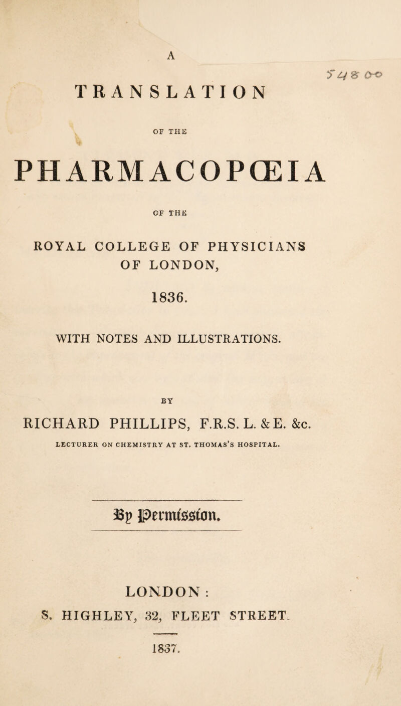 A OO TRANSLATION OF THE PHARMACOPCEIA OF THE ROYAL COLLEGE OF PHYSICIANS OF LONDON, 1836. WITH NOTES AND ILLUSTRATIONS. BY RICHARD PHILLIPS, F.R.S. L. &E. &c. LECTURER ON CHEMISTRY AT ST. THOMAS’S HOSPITAL. 33p ipertnfesion. LONDON: S. HIGHLEY, 32, FLEET STREET. 1837.