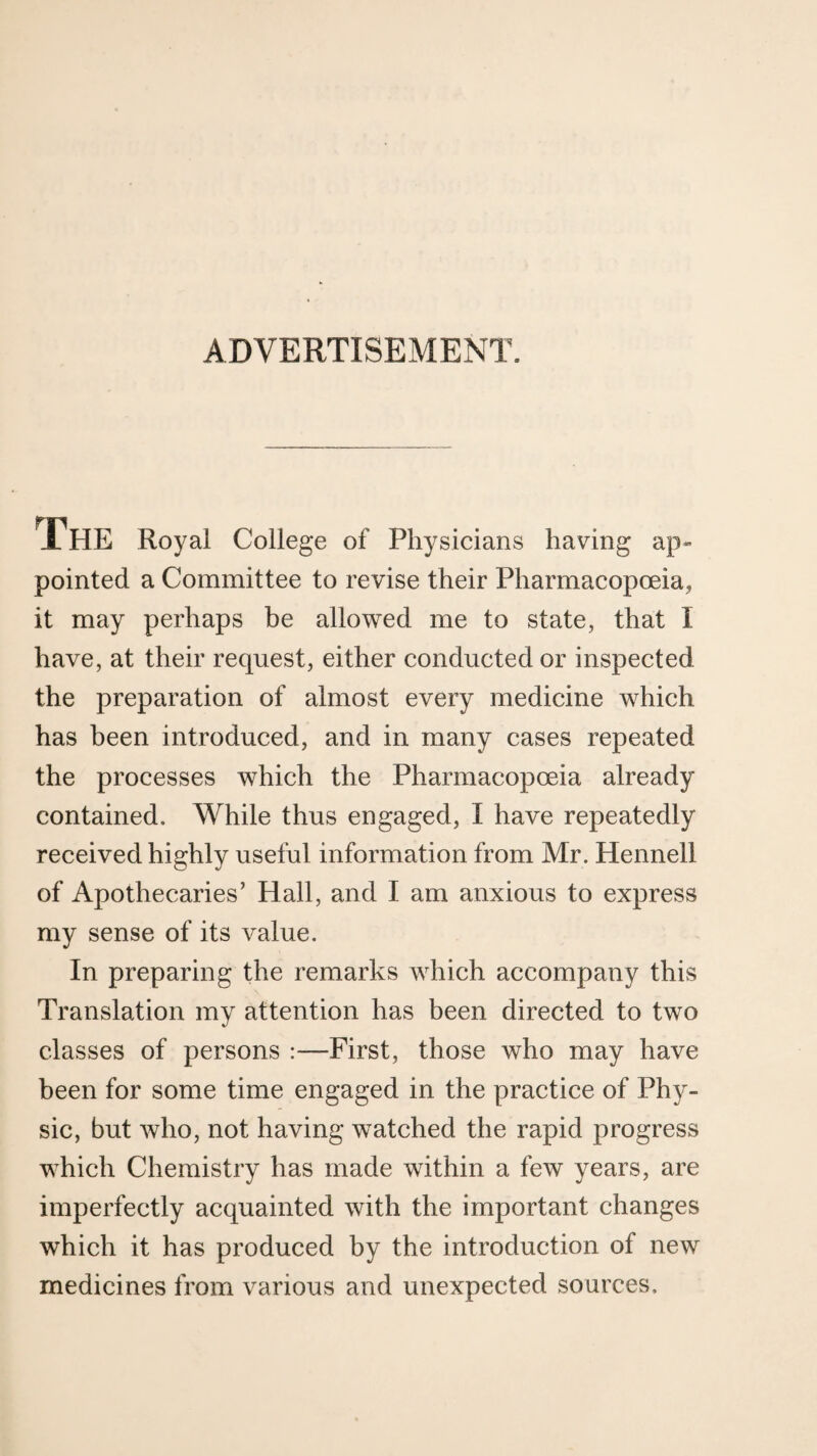 ADVERTISEMENT. IHE Royal College of Physicians having ap¬ pointed a Committee to revise their Pharmacopoeiaj it may perhaps be allowed me to state, that I have, at their request, either conducted or inspected the preparation of almost every medicine which has been introduced, and in many cases repeated the processes which the Pharmacopoeia already contained. While thus engaged, I have repeatedly received highly useful information from Mr. Hennell of Apothecaries’ Hall, and I am anxious to express my sense of its value. In preparing the remarks which accompany this Translation my attention has been directed to two classes of persons :—First, those who may have been for some time engaged in the practice of Phy¬ sic, but who, not having watched the rapid progress which Chemistry has made within a few years, are imperfectly acquainted with the important changes which it has produced by the introduction of new medicines from various and unexpected sources.