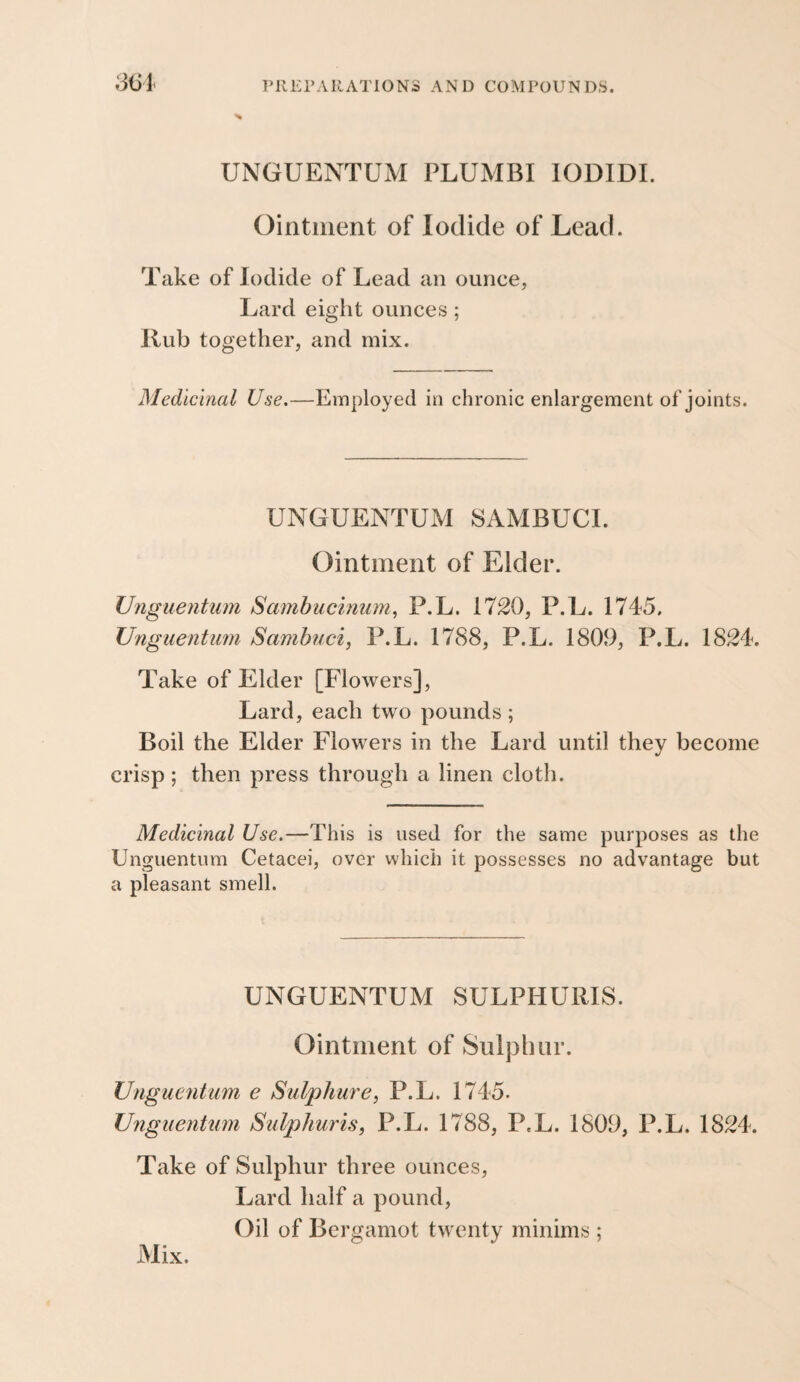 SiSl UNGUENTUM PLUMBI lODIDL Ointment of Iodide of Lead. Take of Iodide of Lead an ounce, Lard eight ounces ; Rub together, and mix. Medicinal Use,—Employed in chronic enlargement of joints. UNGUENTUM 8AMBUCI. Ointment of Elder. Unguentum Sa7nbucinum, P.L. 1720, P.L. 1745. Unguentum Sambuci, P.L. 1788, P.L. 1800, P.L. 1824. Take of Elder [Flowers], Lard, each two pounds ; Boil the Elder Flowers in the Lard until they become crisp ; then press through a linen cloth. Medicinal Use.—This is used for the same purposes as the Unguentum Cetacei, over which it possesses no advantage but a pleasant smell. UNGUENTUM SULPHURIS. Ointment of Sulphur. TJnguentum e Sulphm'e, P.L. 1745. Unguentum Sulphuris, P.L. 1788, P.L. 1800, P.L. 1824. Take of Sulphur three ounces. Lard half a pound. Oil of Bergamot twenty minims ; Mix.