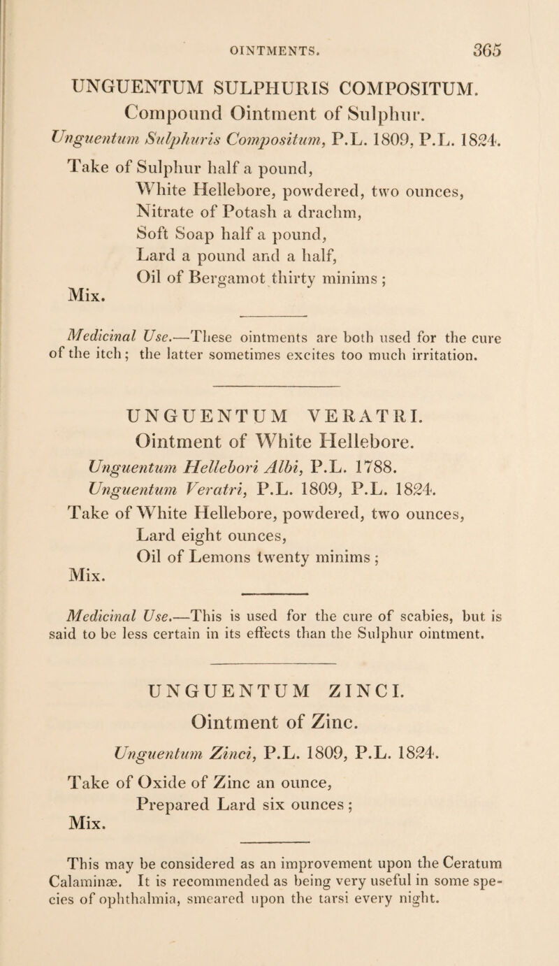 UNGUENTUM SULPHURIS COMPOSITUM. Compound Ointment of Sulphur. UnguenUim Stdjj/mris Compositum, P.L. 1809, P.T^. 1824. Take of Sulphur half a pound, White Hellebore, powdered, two ounces, Nitrate of Potash a drachm. Soft Soap half a pound, Lard a pound and a half. Oil of Bergamot thirty minims ; Mix. Medicinal Use.—These ointments are both used for the cure of the itch; the latter sometimes excites too much irritation. UNGUENTUM VERATRI. Ointment of White Hellebore. Unguentum Hellehori Albi, P.L. 1788. XJnguentiim Veratri, P.L. 1809, P.L. 1824. Take of White Hellebore, powdered, two ounces, Lard eight ounces, Oil of Lemons twenty minims ; Mix. Medicinal Use.—This is used for the cure of scabies, but is said to be less certain in its effects than the Sulphur ointment. UNGUENTUM ZINCI. Ointment of Zinc. Unguentum Zinci, P.L. 1809, P.L. 1824. Take of Oxide of Zinc an ounce, Prepared Lard six ounces ; Mix. This may be considered as an improvement upon the Ceratum Calaminae. It is recommended as being very useful in some spe¬ cies of ophthalmia, smeared upon the tarsi every night.