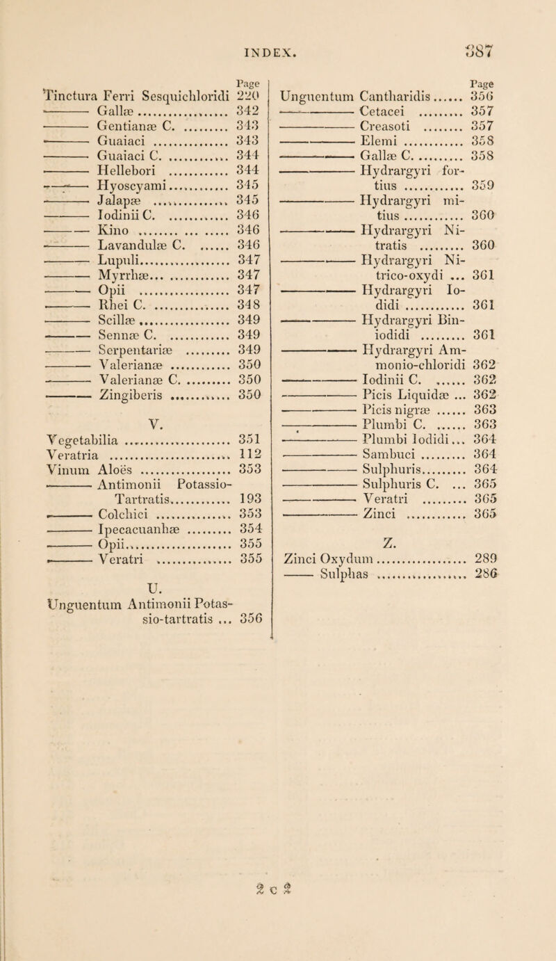 Page Tinctura Ferri Sesqiiichloricli 220 ■ - GallcB. 342 - Gentianse C. 343 -- Giiaiaci . 343 - Guaiaci C. 344 - Hellebori . 344 ——■ Hyoscyami.. 345 -- Jalapge .. 345 -lodinii C. 346 -Kino . 346 -- Lavandulae C.346 -Lupuli... 347 -Myrrhae. 347 -Opii . 347 -- Rhei C. 348 - Scilla?. 349 -Sennae C. 349 • -Serpentariae . 349 - Valerianae . 350 - Valerianae C. 350 -Zingiberis . 350 V. Tegetabilia ... 351 Veratria .. 112 Vinum Aloes . 353 • -Antimonii Potassio- Tartratis. 193 --Colcliici .. 353 - Ipecacuanhae . 354 -- Opii... 355 ■ - Veratri .. 355 U. Unguentum Antimonii Potas- sio-tartratis ... 356 Page Unguentum Cantbaridis. 356 ——-Cetacei . 357 ■-Creasoti . 357 -Elemi . 358 --- Gallae C. 358 -Hydrargyri for¬ tius . 359 -Hydrargyri mi- tius. 360 --Hydrargyri N i- tratis . 360 ---Flydrargyri Ni- trico-oxydi ... 361 -Hydrargyri lo- didi . 361 -Hydrargyri Bin- iodidi . 361 -Flydrargyri Am- monio-cliloridi 362 --lodinii C.362 -Picis Liquidae ... 362 -Picis nigrae . 363 —;-Plumbi C. 363 --— Plumbi lodidi... 364 -Sambuci. 364 -Sulpburis. 364 -Sulpburis C. ... 365 -Veratri . 365 -Zinci . 365 Z. Zinci Oxydum. 289 - Sulphas .. 286 2 c ^