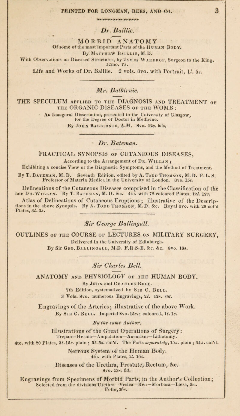 Dr. Baillie. MORBID ANATOMY Of some of the most iniportaut Parts of the Human Body. By Matthew Baildie, M.D. With Observations on Diseased Strnctnres, by James Wardrop, Surgeon to the King. 12mo. 7s. Life and Works of Dr* Baillie. 2 vols. 8vo. with Portrait, D. 55. Mr. Balhirnie. THE SPECULUM applied to the DIAGNOSIS and TREATMENT of THE ORGANIC DISEASES of the WOMB : An Inaugural Dissertation, presented to the University of Glasgow, for the Degree of Doctor in Medicine. By John Balbirnie, A.M. 8vo. 12s. bds. • Dr. Bateman. PRACTICAL SYNOPSIS of CUTANEOUS DISEASES, According to the Arrangement of Dr. Willan j Exhibiting a concise View of the Diagnostic Symptoms, and the Method of Treatment. By T. Bateman, M. D. Seventh Edition, edited by A. Todd Thomson, M. D. F. L. S. Professor of Materia Medica in the University of London. 8vo. 15s. Delineations of the Cutaneous Diseases comprised in the Classification of the late Dr. Willan. By T. Bateman, M. D. &c. 4to. with 72 coloured Plates, I'll. Vis. Atlas of Delineations of Cutaneous Eruptions ; illustrative of the Descrip¬ tions in the above Synopsis. By A. Todd Thomson, M.D. &c. Royal 8vo. with 29 col’d Plates, Zl. 3s. Sir George Ballingall. OUTLINES of the COURSE of LECTURES on MILITARY SURGERY, Delivered in the University of Edinburgh. By Sir Geo. Ballingall, M.D. F.R.S.E. &c. &c. 8vo. 185. Sir Charles Bell. ANATOMY AND PHYSIOLOGY of the HUMAN BODY. By John and Charles Bell. 7th Edition, systematized by Sir C. Bell. 3 Vols. 8vo. numerous Engravings, 'll. 125. Gd. Engravings of the Arteries; illustrative of the above Work. By Sir C. Bell. Imperial8vo. 155.; coloured, IL15. By the same Author, Illustrations of the Great Operations of Surgery: Trepan—Hernia—Amputation—Aneurism—Lithotomy. 4to. with 20 Plates, 31.155. plain ; 51.5s. col’d. The Parts separately, 155. plain ; 2l5. col’d. Nervous System of the Human Body. 4to. with Plates, 11. 105. Diseases of the Urethra, Prostate, Rectum, &c. 8vo. 135. dd. Engravings from Specimens of Morbid Parts, in the Author’s Collection; Selected from the divisions Urethra—Vesica—Ren—Morbosa—Laesa, &c. Folio, 305.