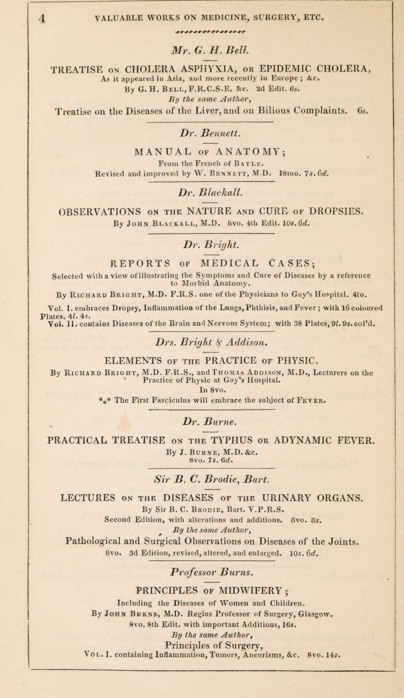 Mr. G. H. Bell. TREATISE ON CHOLERA ASPHYXIA, or EPIDEMIC CHOLERA, As it appeared in Asia, and more recently in Europe ; &c. By G. H. Bell, F.R.C.S.E. &c. 2d Edit. 6s. By the same Author, Treatise on the Diseases of the Liver, and on Bilious Complaints. Cs. Dr. Bennett. MANUAL OF ANATOMY; From the French of B vyle. Revised and improved by W. Bennett, M.D. 18mo. 7s, 6d. Dr. BlackaU. OBSERVATIONS on the NATURE and CURE of DROPSIES. By John Blackall, M.D. 8vo. 4th Edit. 10s.6t?. Dr. B right. REPORTS OF MEDICAL CASES; Selected with a view of illustrating the Symptoms and Cure of Diseases by a reference to Morbid Anatomy. By RivCHArd Bright, M.D. F.R.S. one of the Physicians to Guy’s Hospital. 4to. Vol. I. embraces Dropsy, Inflammation of the Lungs, Phthisis, and Fever ; with 16 coloured Plates, 41. 4y. Vol. II. contains Diseases of the Brain and Nervous System; with 38 Plates, 9L 9s.coPd. Drs. Bright ^ Addison. ELEMENTS of the PRACTICE of PHYSIC. By Richard Bright, M.D. F.R.S., and Thomas Addison, M.D., Lecturers on the • Practice of Physic at Guy’s Hospital. In 8vo. *;(.* The First Fasciculus will embrace the subject of Fever. Dr. Burne. PRACTICAL TREATISE on the TYPHUS or ADYNAMIC FEVER. By J. Burne, M.D. &c. 8vo. 7s. 6d. Sir B. C. Brodie, Bart. LECTURES on the DISEASES of the URINARY ORGANS. By SirB. C. Brodie, Bart, V.P.R.S. Second Edition, with alterations and additions. 8vo. 8.y. ^ By the same Author, Pathological and Surgical Observations on Diseases of the Joints. 8vo. 3d Edition, revised, altered, and enlarged. 10,y. 6c?, Professor Burns. PRINCIPLES of MIDWIFERY ; Including the Diseases of Women and Children. By John Burns, M.D. Regius Professor of Surgery, Glasgow. 8vo. 8th Edit, with important Additions, 16s. By the same Author, Prineiples of Surgery, Vol. I. containing Inflammation, Tumors, Aneurisms, &c. 8vo. 14^.