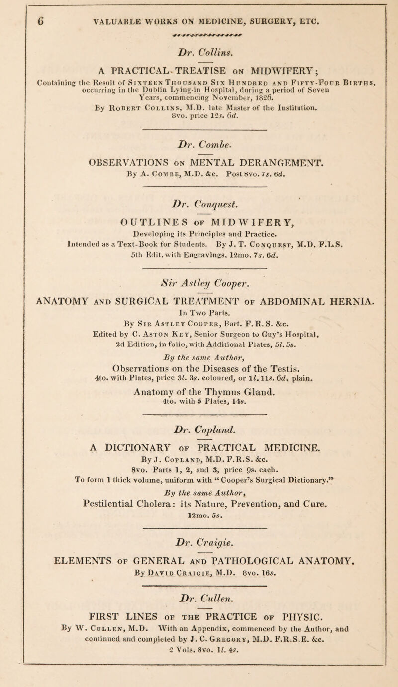 Dr. Collins. A PRACTICAL. TREATISE on MIDWIFERY; Containing tlie Result of Sixtekn Thousand Six Hundred and Fifty-Four Births, occurring in the Dublin Lying-in Hospital, dnring a period of Seven Years, commencing November, 1826. By Robert Collins, M.D. late Master of the Institution. 8vo. price 12^. 6d. Dr. Comhe. OBSERVATIONS on MENTAL DERANGEMENT. By A. Combe, M.D. &c. Post 8vo. 7^. 6d. Dr. Conquest, OUTLINES OF MIDWIFERY, Developing its Principles and Practice. Intended as a Text-Book for Students. By J. T. Conquest, M.D. F.L.S. 5th Edit, with Engravings, 12mo. 7s. &d. Sir Asiley Cooper. ANATOMY AND SURGICAL TREATMENT of ABDOMINAL HERNIA. In Two Parts. By Sir Astley Cooper, Bart. F. R. S. &c. Edited by C. Aston Key, Senior Surgeon to Guy’s Hospital. 2d Edition, in folio, with Additional Plates, 51.5s. By the same Author, Observations on the Diseases of the Testis. 4to. with Plates, price Zl. Zs. coloured, or 1^. 11s. 6d. plain. Anatomy of the Thymus Gland. 4to. with 5 Plates, 14s. Dr. Copland. A DICTIONARY of PRACTICAL MEDICINE. By J. Copland, M.D. F.R.S. «fec. 8vo. Parts 1, 2, and 3, price Qs. each. To form 1 thick volume, uniform with “Cooper’s Surgical Dictionary.” By the same Author, Pestilential Cholera: its Nature, Prevention, and Cure. 12mo. 5s. Dr. Craigie. ELEMENTS of GENERAL and PATHOLOGICAL ANATOMY. By David Craigie, M.D. 8vo. 16s. Dr. Cullen. FIRST LINES of the PRACTICE of PHYSIC. By W. Cullen, M.D. With an Appendix, commenced by the Author, and continued and completed by J. C. Gregory, M.D. F.R.S.E. &;c. 2 Vols. 8vo. IL 4s.
