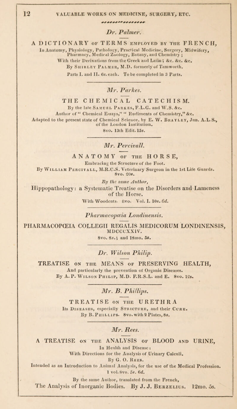 Dr. Palmer. A DICTIONARY of TERMS employed by tfie FRENCH, In Anatomy, Pliysiology, Patholoey, Practical Medicine, Surgery, Midwifery, Pharmacy, Medical Zoology, Botany, and Chemistry ; W^ith their Derivations from the Greek and Latin ; &c. &c. &c. By Shirley Palmer, M.D. formerly of Tamworth. Parts I. and II. Gs'. each. To be completed in 3 Parts. Mr. Parkes. THE CHEMICAL CATECHISM. By the late Samu el Parkes, F.L.G. and W.S. &c. Author of “ Chemical Essays,” “ Rudiments of Chemistry,”&c. Adapted to the present state of Chemical Science, by E. W. Brayley, Jun. A.L.S., of the London Institution. 8vo. 13th Edit. 15s. Mr. Pei 'civalL ANATOMY OF the HORSE, Embracing the Structure of the Foot. By W^iLLiAM Percivall, M.R.C.S. Veterinary Surgeon in the 1st Life Guards. 8vo. 20s. By the same Author, Ilippopathology: a Systematic Treatise on the Disorders and Lameness of the Horse. With Woodcuts. 8vo. Vol. I. 10s. Qd. Pkarmacopceia Londinensis. PHARMACOPCEIA COLLEGH REGALIS MEDICORUM LONDINENSIS, MDCCCXXIV. 8vo. 8s.; and ISmo. 5s. Di\ Wilson Philip. TREATISE ON the MEANS of PRESERVING HEALTH, And particularly the prevention of Organic Diseases. By A. P. Wilson Philip, M.D. F.R.S.L. and E. 8vo. 12s. Mr. B. Phillips. TREATISE ON the URETHRA Its Diseases, especially Stricture, and their Curb. By B. Phillips. 8vo. with 2 Plates, 8s. Mr. Rees. A TREATISE on the ANALYSIS of BLOOD and URINE, In Healih and Disease ; With Directions for the Analysis of Urinary Calculi. By G. O. Rees. Intended as an Introduction to Animal Analysis, for the use of the Medical Profession. 1 vol. 8vo. 5s. Gd. By the same Author, translated from the French, The Analysis of Inorganic Bodies. By J. J. Berzelius. 12mo. os.