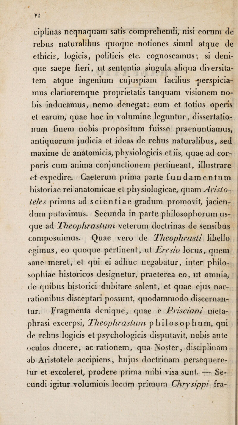 ciplinas nequaquam satis comprehendi, nisi eorum de rebus naturalibus quoque notiones simul atque de ethicis, logicis, politicis etc. cognoscamus; si deni- que saepe fieri, ut sententia singula aliqua diversita¬ tem atque ingenium cujuspiam facilius -perspicia- raus clarioremque proprietatis tanquam visionem no¬ bis inducamus, nemo denegat: eum et totius operis et earum, quae hoc in volumine leguntur, dissertatio¬ num iinem nobis propositum fuisse praenuntiamus, antiquorum judicia et ideas de rebus naturalibus, sed maxime dc anatomicis, physiologicis et iis, quae ad cor¬ poris cum anima conjunctionem pertineant, illustrare et expedire. Caeterum prima parte fundamentum historiae rei anatomicae et physiologicae, quam Aristo¬ teles primus ad scientiae gradum promovit, jacien¬ dum putavimus. Secunda in parte philosophorum us¬ que ad Theophrastum veterum doctrinas de sensibus composuimus. Quae vero de Theophrasti libello egimus, eo quoque pertinent, ut Eresio Jocus, quem sane meret, et qui ei adhuc negabatur, inter philo¬ sophiae historicos designetur, praeterea eo, ut omnia, de quibus historici dubitare solent, et quae ejus nar¬ rationibus disceptari possunt, quodammodo discernan¬ tur. Fragmenta denique, quae e Prisciani meta- phrasi excerpsi, Theophrastum philosophum, qui de rebus logicis et psychologicis disputavit, nobis ante oculos ducere, ac rationem, qua Noster, disciplinam ab Aristotele accipiens, hujus doctrinam persequere¬ tur et excoleret, prodere prima mihi visa sunt. — Se¬ cundi igitur voluminis locum primum Chrysippi fra-