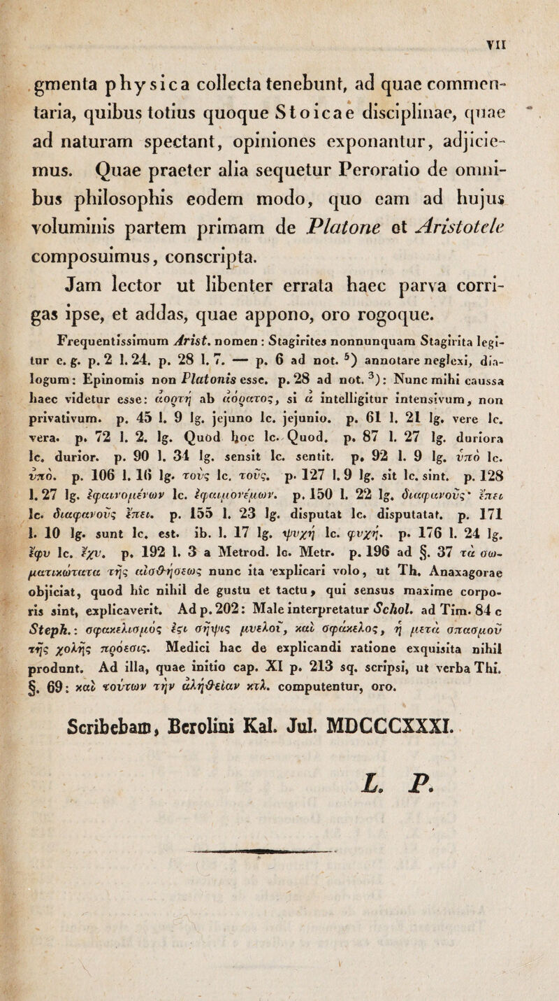 yii gmenta physica collecta tenebunt, ad quae commen¬ taria, quibus totius quoque Stoicae disciplinae, quae ad naturam spectant, opiniones exponantur, adjicie¬ mus. Quae praeter alia sequetur Peroratio de omni¬ bus philosophis eodem modo, quo eam ad hujus voluminis partem primam de Platone et Aristotele composuimus, conscripta. Jam lector ut libenter errata haec parva corri¬ gas ipse, et addas, quae appono, oro rogoque. Frequentissimum Arist. nomen : Stagirites nonnunquam Stagirita legi¬ tor e. g. p. 2 1.24. p. 28 1.7. — p. 6 ad not. 5) annotare neglexi, dia¬ logum: Epinomis non Platonis esse. p. 28 ad not.3): Nunc mihi caussa haec videtur esse: αοητη ab «ο^ατος, si a intelligitur intenslvum, non privativum, p. 45 i. 9 Ig. jejuno Ic. jejunio, p. 61 1. 21 Ig. vere Ic. vera. p. 72 1. 2. Ig. Quod hoc lc. Quod, p. 87 1. 27 lg. duriora Ic. durior, p. 90 1. 34 Ig. sensit lc. sentit, p» 92 1. 9 Ig. νπο lc. νπο. p. 106 1. 16 lg. τους lc, τους. p. 127 I. 9 lg. sit lc. sint. p. 128 1.27 lg. ^φαινομένων lc. έφαιμονέμων. p. 150 1. 22 lg, διαφανούς' ε’πει lc. διαφανούς ϊπει. p. 155 1. 23 lg. disputat lc. disputatat. p. 171 1. 10 lg. sunt lc. est. ib. 1. 17 lg. ψνχη lc. φνχη. p. 176 1. 24 lg. ίφν lc. έχν. p. 192 1. 3 a Metrod. lc. Metr. p. 196 ad §. 37 τα οω~ ματικώτατα της αίσ&ηοεως nunc ita 'explicari volo, ut Th. Anaxagorae objiciat, quod hic nihil de gustu et tactu, qui sensus maxime corpo¬ ris sint, explicaverit. Ad p. 202: Male interpretatur Schol. ad Tim. 84 c Steph.: σφακελισμός έςι σηφις μνελοι, καί σφάκελος, η μετά σπασμόν της χολής πρόεσις. Medici hac de explicandi ratione exquisita nihil produnt. Ad illa, quae initio cap. XI p. 213 sq. scripsi, ut verba Thi, §. 69: καί τούτων την αλή&ιίαν κτλ. computentur, oro. Scribebam, Bcrolini Kal. Jul. MDCCCXXXI. i·'