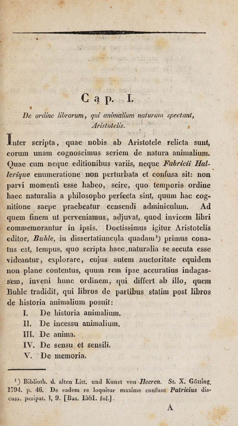 t % G 4 p. I. «  p De ordine librorum, qui animalium naturam spectant9 . . : ' 3 , . Aristotelis. ψ * Inter scripta, quae nobis ab Aristotele relicta sunt, eorum unam cognoscimus seriem de natura animalium. Quae cum neque editionibus variis, neque Fabricii HaU lerique enumeratione non perturbata et confusa sit: non parvi momenti esse habeo, scire, quo temporis ordine ’ * haec naturalia a philosopho perfecta sint, quum hac cog¬ nitione saepe praebeatur censendi adminiculum. Ad quem finem ut perveniamus, adjuvat, quod invicem libri commemorantur iii ipsis. Doctissimus igitur Aristotelis editor, Bzihle, in dissertatiuncula quadam1) primus cona¬ tus est, tempus, quo scripta haec naturalia se secuta esse videantur, explorare, cujus autem auctoritate equidem non plane contentus, quum rem ipse accuratius indagas¬ sem, inveni hunc ordinem, qui differt ab illo, quem Buhle tradidit, qui libros de partibus statim post libros de historia animalium posuit: Ϊ. De historia animalium. II. De incessu animalium. III. De anima. IV. De sensu et sensili. \ -r V. De memoria. \ \ v i') Biblioth. d. alten Litt. und Kunst von llecren. St. X. Gdtting. 1794. p. 46. De eadem re loquitur maxime confuse Patricius dis- cuss. peripat. 1, 9. [Bas. 1581. fol.j. A