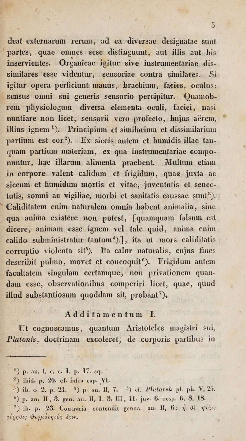 deat externarum rerum, ad ea diversae designatae sunt partes, quae omnes sese distinguunt, aut illis aut his inservientes. Organicae igitur sive instrumentariae dis- similares esse videntur, sensoriae contra similares. Si igitur opera perficiunt manus, bracilium, facies, oculus: sensus omni sui generis sensorio percipitur. Quamob- rem physiologum diversa elementa oculi, faciei, nasi nuntiare non licet, sensorii vero profecto, hujus acrem, illius ignem '). Principium et similarium et dissimilarium partium est cor 2). Ex siccis autem et humidis illae tan- quam partium materiam, ex qua instrumentariae compo¬ nuntur, hae illarum alimenta praebent. Multum etiam in corpore valent calidum et frigidum, quae juxta ac siccum et humidum mortis et vitae, juventutis et senec¬ tutis, somni ac vigiliae, morbi et sanitatis caussae sunt8). Caliditatem enim naturalem omnia Labent animalia, sine qua anima exis tere non potest, [quamquam falsum est dicere, animam esse ignem vel tale quid, anima enim calido subministratur tantum* 4) ], ita ut mors caliditatis corruptio violenta sit5). Ita calor naturalis, cujus fines describit pulmo, movet et concoquit6). Frigidum autem facultatem singulam certamque, non privationem quan- dam esse, observationibus comperiri licet, quae, quod illud substantiosiun quoddam sit, probant7)* Additamentum I. Ut cognoscamus, quantum Aristoteles magistri sui, Plutonis, doctrinam excoleret, de corporis partibus in *) p. au. I. c. c· 1. p. 17. sq. 2) ibid. p. 20. cf. infra eap. VI. 3) ib. c. 2. p. 21. 4) p an. II, 7. °) cf. Vlutareh pl. pb. 25. 6) p. an. II, 3· gen. an. II,. 1, 3. Ili, 11* juv. 6. resp. 6. 8. 18. 7) ib. p. 23. Contraria contendit gener, an. II, 6: >/ όέ ψύζις είοη<ης Ό-εοιιόττμός