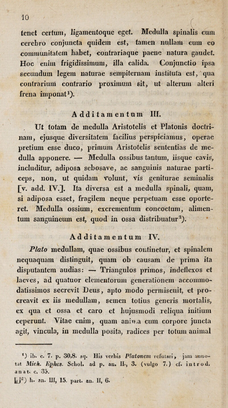 tenet certum, ligamenfoque eget. Medulla spinalis cum cerebro conjuncta quidem est, tamen nullam cum eo communitatem habet, contrariaque paene natura gaudet. Hoc enim frigidissimum, illa calida. Conjunctio ipsa secundum legem naturae sempiternam instituta est, qua contrarium contrario proximum sit, ut alterum alteri frena imponat1). Additamentum III. Ut totam de medulla Aristotelis et Platonis doctri¬ nam, ejusque diversitatem facilius perspiciamus, operae pretium esse duco, primum Aristotelis sententias de me¬ dulla apponere, — Medulla ossibus tantum, iisque cavis, includitur, adiposa sebosave, ac sanguinis naturae parti¬ ceps, non, ut quidam volunt, vis geniturae seminalis £v. add. IV.]. Ita diversa est a medulla spinali, quam, si adiposa esset, fragilem neque perpetuam esse oporte¬ ret. Medulla ossium, excrementum concoctum, alimen¬ tum sanguineum est, quod in ossa distribuatur2). Additamentum IV. Plato medullam, quae ossibus continetur, et spinalem nequaquam distinguit, quam ob causam de prima ita disputantem audias: —- Triangulos primos, indeflexos et laeves, ad quatuor elementorum generationem accommo¬ datissimos secrevit Deus, apto modo permiscuit, et pro¬ creavit ex iis medullam, semen totius generis mortalis, ex qua et ossa et caro et hujusmodi reliqua initium ceperunt. Vitae enim, quam anio.a cum corpore juncta agit, vincula, in medulla posita, radices per totum animal 4) ib. c. 7. p. 30,8. sq. His verbis Platonem refutari, jam anno¬ tat Mich. Ejj/ies. Schol. ad p. an* II·, 3. (vulgo 7.) cf. introd» a n a t« c. 35. hj') b. an. UI, 15. part. an. II, 6.