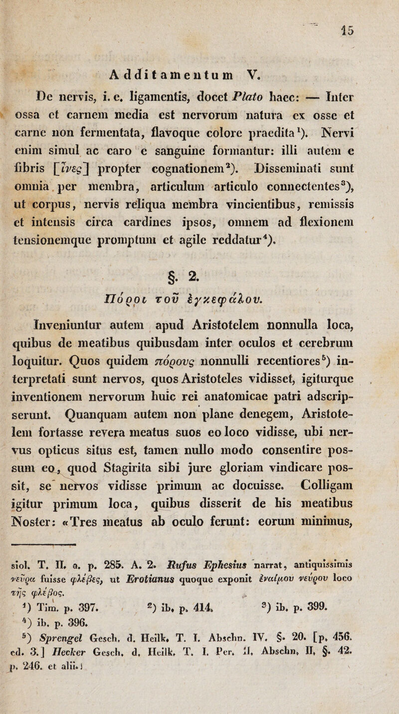 Additamentum V. De nervis, i. e. ligamentis, docet Plato haec: — Inter ossa et carnem media est nervorum natura ex osse et carne non fermentata, flavoque colore praedita1)» Nervi enim simul ac caro e sanguine formantur: illi autem e fibris [«/£§] propter cognationem2). Disseminati sunt omnia per membra, articulum articulo connectentes3), ut corpus, nervis reliqua membra vincientibus, remissis et intensis circa cardines ipsos, omnem ad flexionem tensionemque promptum et agile reddatur4 5). §. 2. Πόροι του έγκεφάλον. Inveniuntur autem apud Aristotelem nonnulla loca, quibus de meatibus quibusdam inter oculos et cerebrum loquitur. Quos quidem πόρους nonnulli recentiores6) in¬ terpretati sunt nervos, quos Aristoteles vidisset, igiturque inventionem nervorum huic rei anatomicae patri adscrip- * serunt. Quanquam autem non plane denegem, Aristote¬ lem fortasse revera meatus suos eo loco vidisse, ubi ner¬ vus opticus situs est, tamen nullo modo consentire pos¬ sum eo, quod Stagirita sibi jure gloriam vindicare pos¬ sit, se nervos vidisse primum ac docuisse. Colligam igitur primum loca, quibus disserit de bis meatibus Noster: «Tres meatus ab oculo ferunt: eorum minimus, siol. T. II, a. p. 285. A. 2. Rufus Ephesius narrat, antiquissimis νεύρα fuisse φλέβες, ut Eroticmus quoque exponit εναίμου νενρον loco της φλέβος. D Tim. p. 397. s) ib. p. 414 3) ib. p. 399. 4) ib. P. 396. 5) Sprengel Gescli, 4. Heilfe* T. I. Abscbn. IV. §. 20. [p. 456. cd. 3.] Hecker Gesch, d, Heilk, T. I. Per. ii, Abschn» II, §. 42. p, 246. et alii, i