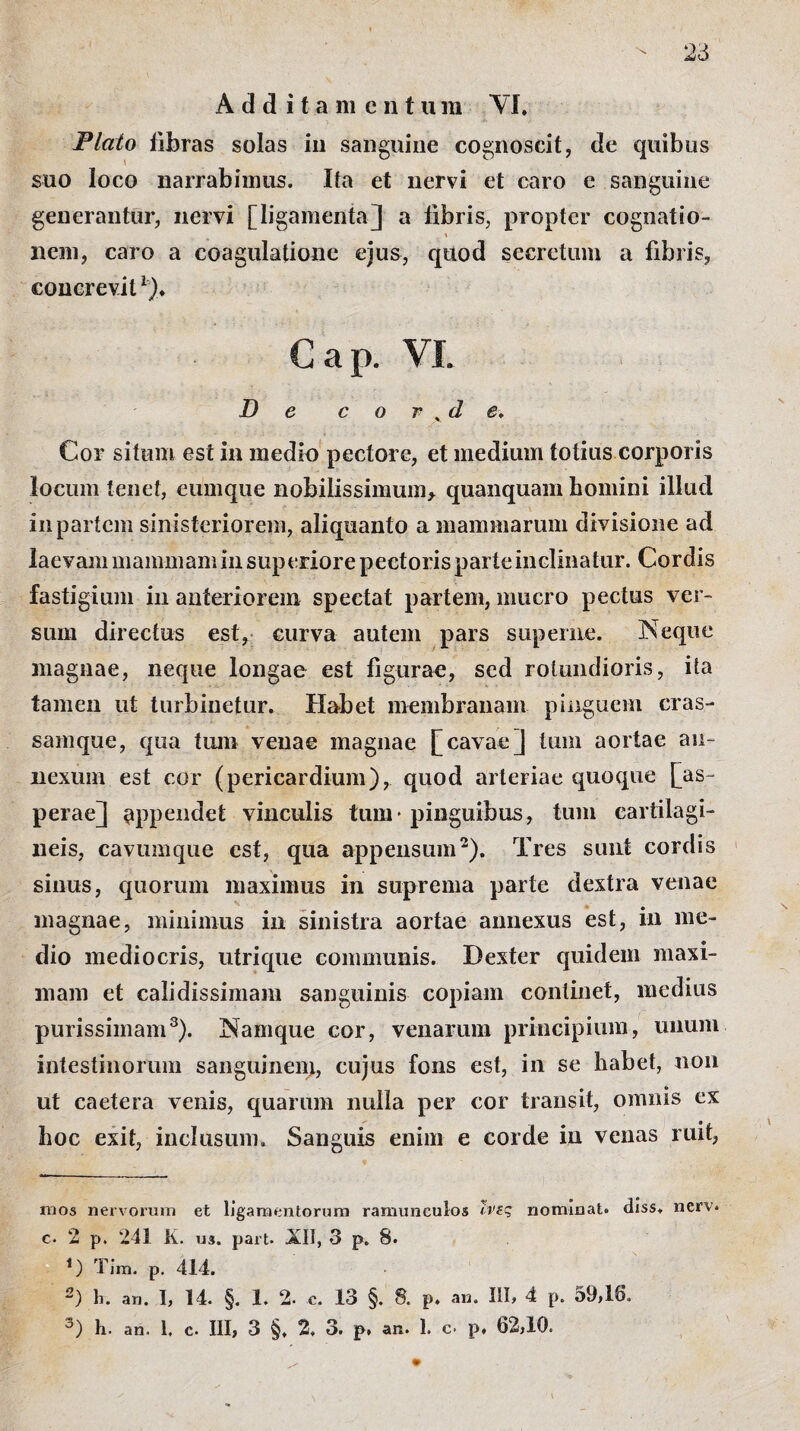 Additamentum \ I, Plato fibras solas in sanguine cognoscit, de quibus suo loco narrabimus. Ita et nervi et caro e sanguine generantur, nervi [ligamenta] a fibris, propter cognatio- % nem, caro a coagulatione ejus, quod secretum a fibris, concrevit * l% Gap. VI. De cor.de. Cor situm est in medio pectore, et medium totius corporis locum tenet, eumque nobilissimum, quanquam homini illud in partem sinisteriorem, aliquanto a mammarum divisione ad laevam mammam in superiore pectoris parte inclinatur. Cordis fastigium in anteriorem spectat partem, mucro pectus ver¬ sum directus est, curva autem pars superne. Neque magnae, neque longae est figurae, sed rotundioris, ita tamen ut turbinetur. Habet membranam pinguem cras- samque, qua tum venae magnae [cavae] tum aortae an¬ nexum est cor (pericardium), quod arteriae quoque [as¬ perae] appendet vinculis tum* pinguibus, tum cartilagi¬ neis, cavumque est, qua appensum2). Tres sunt cordis sinus, quorum maximus in suprema parte dextra venae magnae, minimus in sinistra aortae annexus est, in me¬ dio mediocris, utrique communis. Dexter quidem maxi¬ mam et calidissimam sanguinis copiam continet, medius purissimam3). Namque cor, venarum principium, unum intestinorum sanguinem, cujus fons est, in se habet, non ut caetera venis, quarum nulla per cor transit, omnis ex hoc exit, inclusum. Sanguis enim e corde in venas ruit, mos nervorum et ligamentorum ramuneulos ϊνες nominat, diss. nerv. c. 2 p. 241 K. u3. part. .ΧΙΪ, 3 p. 8. 1) Tim. p. 414. 2) h. an. I, 14. §. 1. 2- c. 13 §. 8. p. an. III, 4 p. 59,16. 3) h. an. 1, c. III, 3 §, 2. 3. p. an. 1. c- p, 62,10. 1