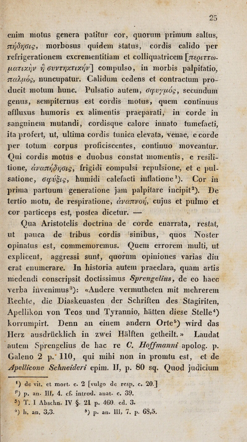 enim motus genera patitur cor, quorum primum saltus, πηδήύις, morbosus quidem status, cordis calido per refrigerationem excrementitiam et colliquatricem [περιττω- ματικην η ΰνντηκτΜην~\ compulso, in morbis palpitatio, παλμός, nuncupatur. Calidum cedens et contractum pro¬ ducit motum hunc. Pulsatio autem, σφυγμός, secundum genus, sempiternus est cordis motus, quem continuus affluxus humoris ex alimentis praeparati, in corde in sanguinem mutandi, cordisque calore innato tumefacti, ita profert, ut, ultima cordis tunica elevata, venae, e corde per totum corpus proficiscentes, continuo moveantur. Qui cordis motus e duobus constat momentis, e resili- tione, άναπηδησις, frigidi compulsi repulsione, et e pul¬ satione, σφνξις, humidi calefacti inflatione1). Cor in prima partuum generatione jam palpitare incipit2). De tertio motu, de respiratione, αναπνοή, cujus et pulmo et cor particeps est, postea dicetur. — Qua Aristotelis doctrina de corde enarrata, restat, ut pauca de tribus cordis sinibus, quos Noster opinatus est, commemoremus. Quem errorem multi, ut explicent, aggressi sunt, quorum opiniones varias diu erat enumerare. In historia autem praeclara, quam artis medendi conscripsit doctissimus Sprengelius, de eo haec verba invenimus3): «Audere vermutheten mit mehrerem Ilechte, die Diaskeuasten der Schriften des Stagiriten, Apellikon von Teos und Tyrannio, hatten diese Stelle4) korrumpirt. Denn an einem andern Orte5) wird das Herz ausdriicklich in zwei Halften getheilt.» Laudat autem Sprengelius de hac re C. Hoffmanm apolog. p. Galeno 2 p. 110, qui mihi non in promtu est, et de Apellicone Schneideri epim. II, p. 80 sq. Quod judicium i) de vit. et mort. c. 2 [vulgo de resp. c. 20fl p. an· III, 4. cf. introd. anat· c, 39. *) T. I /\bschn. IY §. 21 p. 460. ed. 3. 4) li. an. 3,3. 5) p. an. III, 7. p. 68,5.
