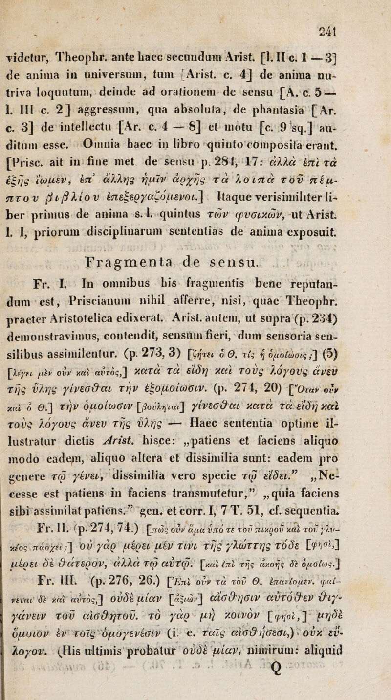 videtur, Theophr, ante haec secundum Arist. [1. II c. 1 —3] de anima in universum, tum [Arist. c. 4] de anima nu~ triva loquutum, deinde ad orationem de sensu [A. c. 5 — 1. IU c. 2] aggressum, qua absolufa, de phantasia [Ar. c. 3] de intellectu [Ar. c. 4 — 8] et motu [c. 9 sq.] au¬ ditum esse. Omnia baec in libro quinto composita erant. [Prisc. ait in fine met de sensu p. 284, 17: άλλα έπϊ τά έξης ΐωμεν, έπ άλλης ημιν άρχης τά λοιπά τον πέμ¬ πτου βιβλίου έπεξεργαζόμενοι.] Itaque verisimiliter li¬ ber primus de anima s. 1. quintus των φυσικών, ut Arist 1. I, priorum disciplinarum sententias de anima exposuit. Fragmenta de sensu. Fr. I. In omnibus bis fragmentis bene reputan¬ dum est, Priscianum nihil afferre, nisi, quae Theophr. praeter Aristoteiica edixerat. Arist. autem, ut supra (p. 234) demonstravimus, contendit, sensum fieri, dum sensoria sen¬ silibus assimilenlur. (p. 273, 3) [^ζητεν ο Θ. τίς η ομοίωσή;'] (5) \}jyn μίν ovv y.al «ϊ-τος,] κατά τά είδη καί τους λόγους άνευ της ύλης γίνεσϋαι την έξομοίωσιν. (ρ. 274, 20) [βΟταν ονν y.al ο Θί] την όμοίωσιν [βούΙψαιΧ] γίνεσϋαι κατά τά είδη και τους λόγους άνευ της ύλης — Haec sententia optime il¬ lustratur dictis Arist. hisce: „patiens et faciens aliquo modo eadem, aliquo altera et dissimilia sunt: eadem pro genere τω γίνει, dissimilia vero specie τω είδει” „Ne- cesse est patiens in faciens transmutetur,” „quia faciens i sibi assimilat patiens.” gen* et corr. I, 7 T. 51, cf. sequentia* 1 r. II. fp· 274, 74.) ^.πως ovv ίίμά νττό τ! τ°ν πικοον y.al τον yXv- ι κ?ος πάσχη;'] ον γάρ μέρει μέν τινι της γλώττης τόδε ίφνα)ί] I αίρει ϋέ ϋατερον, αλλα ταο αυτω. ^καΐϊπΐ της ακοής δί όμοίωςλ\ Fr. 111. (ρ. 276, 26.) ^Enl ονν τα τον Θ. Ιπανίομεν. φαί- > νεται δϊ καί αντος,J ουδέ μιαν αισΟησιν αυτοϋεν Ό ιγ- | γάνειν τού αϊσϋητοϋ. τό γάρ · μη κοινόν [φ?/σέ,] μηδέ ( όμοιον ίν τοϊς όμογενέσιν (i. e. ταίς αισϋησεσι,) ούκ εν- | λογον. (His ultimis probatur ουδέ μίαν, nimirum: aliquid
