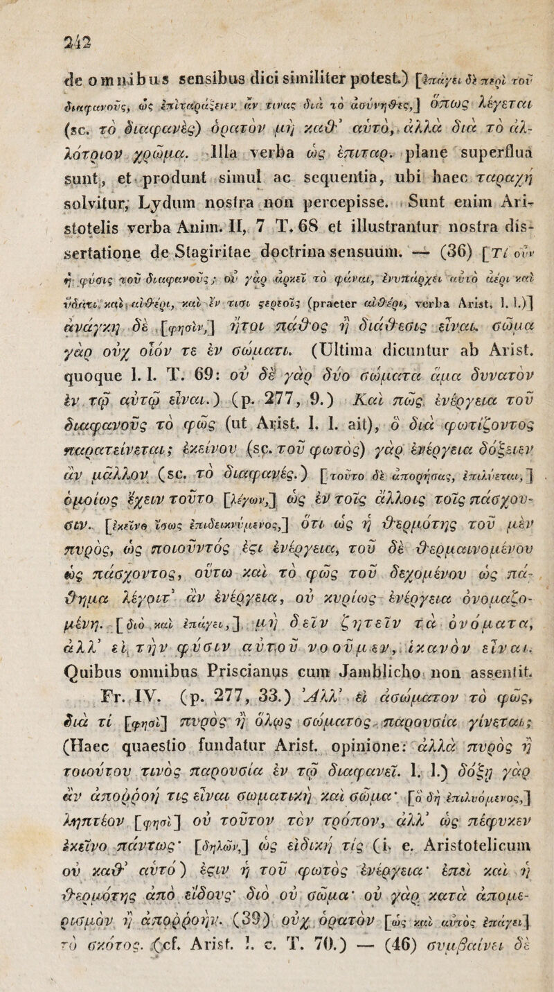 de omnibus sensibus dici similiter potest.) [hur/u iYt TCfol τον δικφανονς, ως Ιπίτηοά'ΐΐετ αν τινας διό το αοννηΰες,] OTTOjg λεγεταί (sc. το διαφανές) ορατόν μη καθ' αυτό, άλλα διά το άλ- λότριον χρώμα. Illa verba ώς έπιταρ. plane superflua sunt, et produnt simul ac sequentia, ubi haec ταραχή solvitur, Lydum nostra non percepisse. Sunt enim Ari¬ stotelis verba Anim. Ii, 7 T. 68 et illustrantur nostra dis- sertatione de Stagiritae doctrina sensuum. — (36) [ri 6vv η φύσις Ίου διαφανούς ;■ ον γόο αιχ/.ιί το φάναι, Ιννπάρχη αντδ αεοι vrd νδαχι καί αϊϋ-έοι, καί Χν τιοι ςεοεοϊς (praeter αίΘεοι, verba Arist» 1.1.)] ανάγκη δέ [φησίν,] ήτοι πάθος η διάθεσις είναι, σώμα γάρ ονχ οϊόν τε έν σώματι. (Ultima dicuntur ab Arist. quoque 1. 1. T. 69: ον δε γάρ δυο Πώματα άμα δυνατόν έν τφ αντφ είναι.) (ρ. 277, 9.) Καί πώς ένέργεια τον διαφανούς το φως (ut Arist. 1. 1. ait), ο διά φωτίζοντος ηαρατείνεται; έκείνον (sc. του φωτός) γάρ ένέργεια δόξειεν άν μάλλον (sc. το διαφανές.) [ τούτο δε ατίορδσας, Ιταλνεται, ] ομοίως εχειν τούτο [ίεγοη,] ώς έν τοϊς άλλοις τοΐς πάΰχον- σιν. [Ι/.εϊνβ Χβως Ιταδακνν μένος,] ότι ώς η θερμότης τον μεν πνρός, ώς ποιούντός έςι ένέργεια, του δέ -θερμαινόμενου ώς πάσχοντος, οϋτω καί το φως του δεχομένον ώς πά¬ θημα λέγριτ' άν ένέργεια, ου κυρίως ένέργεια όνομαζο- μένη. [δώ καI Ιπάγει,] μη δεϊν ζητείν τά ονόματα, άλλ' εμτην φνσιν αυτόν νοονμεν, ικανόν είναι. Quibus omnibus Pris cianus cum Jamblicho non assent it. Fr. IV. (p. 277, 33.) Άλλ' έΐ άσώματον το φως, διά τί [φησί] πνρός η όλφς σώματος, παρουσία γίνεται; (Haec quaestio fundatur Arist. opinione: αλλά πνρός η τοιοντον τίνος παρουσία έν τω διαφανέί. 1. 1.) δόξρ γάρ άν απορροή τις είναι σωματική καί σώμα' [ο δη Επιλυόμενος,] ληπτέον [φησϊ] ου τούτον τον τρόπον, άλλ' ώς πέφνκεν έκείνο πάντως' [δηλων,] ώς ειδική τις (i> e. Aristotelicum ον καθ' αυτό) έςιν η του φωτός ένέργεια' έπεϊ καί η θερμότης από είδους' διό ου σώμα' ον γάρ κατά άπομε¬ ρισμόν η απορροήν. (39) ονχ ορατόν [ως καί αίηδς έπάγπΊ[ τό σκότος. :(cf. Arist. !. c. T. 70.) —- (46) συμβαίνει δέ
