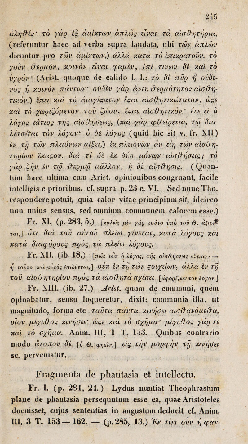 άλη&ές ’ τό γάρ έξ άμικτών απλώς είναι τα αίθΟ ητηρια, (referuntur haec ad verba supra laudata, ubi των απλών dicuntur pro των άμικτών,) άλλα κατά το έπικρατοϋν. το γουν βευμόν, κοινόν είναι φαμέν, επί τινων δέ καί τό υγρόν’ (Arist. quoque de calido 1. I.: το δέ πυρ η ούδε- νός η κοινόν πάντων’ ον δεν γάρ άνεν ϋερμότητος αϊβΟ'ψ τικόν.) επει καί τό άμιγέςατον έςαι αιθβητικώτατον, ώςε καί τό χωριζόμενον του ζώου, εςαι αϊθβητικόν * έτι εϊ ό λόγος αίτιος της αίΰβηθεως, (καί γάρ φβείρεται, τω δια- λυεθβαι τον λόγον* ο δέ λόγος (quid bic sit ν. fr. XII) έν τη των πλειόνων μίζει,) έκ πλειόνων αν είη των αίθβη- τηρίων 'έκαςον. διά τί δέ έκ δυο μόνων αίθ&ηθεις; το γάρ ζην έν τω βερμω μάλλον, ΐ] δέ άίθβηθίς. (Quan¬ tum haec ultima cum Arist. opinionibus congruant, facile intelligis e prioribus, cf. supra p. 23 c. VI. Sed nuncTho. respondere potuit, quia calor vitae principium sit, idcirco nou unius sensus, sed omnium communem calorem esse.) Fr. XI. (p. 283, 5.) [καλώς μβν γάρ τούτο ντιο τον Θ. άςι,ο^ τα*,] ότι διά του αύτοϋ πλείω γίνεται, κατά λόγους καί κατά δια μ όρους προς τά πλείω λόγους. Fr. XII. (ib. 18.) [πώς οίν 6 λόγος, της αϊο&ήαίίος αίτιος; — η τοντο ν.αΐ αυτός ίττιλνεται,] ουκ έν τι/των ςοιχειων, αλλα έν τη του αϊθβητηρίον προς τά αίθβητά θχέθει [άφορίζωντον λόγον.] Fr. Χ1Π. (ib. 27.) Arist. quum de communi, quem opinabatur, sensu loqueretur, dixit: communia illa, ut magnitudo, forma etc ταυτα πάντα κινηθεί αιθβανόμεβα, οίον μέγεθος κινηθεί’ ώςε καί τό θχημα’ μέγε&ος γάρ τι καί τό θχημα. Anim. 111, 1 Τ. 133. Quibus contrario modo άτοπον δέ [ό Θ. ψηοΐτ,] εις την μορφήν τη κινηθεί sc. perveniatur. Fragmenta de phantasia et intellecta. Fr. I. (p. 284, 24.) Lydus nuntiat Theophrastum plane de phantasia persequutum esse ea, quae Aristoteles docuisset, cujus sententias in angustum deducit cf. Anim. III, 3 T. 153 —162. — (p. 285, 13.) Έν τίνι ουν r) φαν-