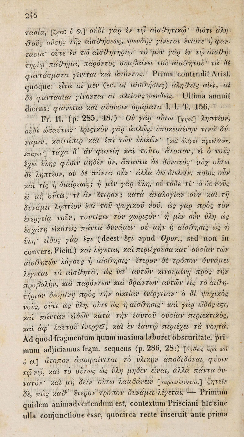 τάσια, [ζητεί ο Θ.] ουδέ γάρ έν τω αισθητικώ' διότι άλη ■βονς οϋσης της αίσθησεως, ψευδής γίνεται Ενίοτε η φαν- τάσία' ούτε έν τω αϊσθητηρίω’ τό ψέν γάρ έν τω αίσθψ τηοίω πάθημα, παρόντος ου μ βαίνει τον αισθητόν' τά δέ φαντάσματα γίνεται και άπόντος. Prima contendit Arist. quoque: είτα at μεν (sc.. ai αισθήσεις) αληθείς αϊεί, αί dk φαντασίάι γίνονται αί πλείους ψευδείς. Ultima annuit dicens: μαίνεται και μύουσιν οράματα 1. 1. Τ. 156. Fr, 11 (ρ. 285, 48.) Ον γαρ οϋτω [φήσϊ] ληπτεον, ουδέ ωΰαύτως' έριςικόν γάρ απλώς, υποκειμένων τινά δν- ναμιν, καθάπερ κάι επι των υλικών' [καί ολίγον προθ.&ων, έπαγει'] τάχα δ’ άνφανεί?] καί τούτο άτοπον, εϊ 6 νους %χει ύλης φύΰϊν μηδέν όν, άπαντα δέ δυνατός' ούχ οϋτω δε ληπτεον, ον δέ πάντα ουν ’ αλλά δεί δίελείν. ποιος ουν καί τις η διαίρεσες; η μεν γάρ ύλη, ον τάδε τί’ ό δέ νους U μη οϋτω , τι άν 'έτερον; κατά αναλογίαν ουν κοί τη δυνάμει ληπτεον έπί τον ψυχικόν νού. ώς γάρ προς τον ένεογεία νουν, τουτέςιν τον χωριςον' η μέν ουν ύλη ώς Ισγάτη εΙκότως πάντα δυνάμει' ου μην η αΐσθησις ώς ν) ύλη' είδος γάρ εςι (deest εςι apud Opor., sed non in convers.Ficin.) καί λέγεται, καί περιέχουσα κατ’ ουσίαν των αισθητών λόγους η αΐσθησις' έτερον δέ τρόπον δυνάμει λέγεται τά αισθητά, ώς ύπ αυτών κινούμενη προς την προβολήν, καί παρόντων καί δρώντων αυτών εις τό αϊθη- τηριον δεόμενη προς την οίκείαν ένέργειαν' 6 δέ ψυχικός νους, ούτε ώς ύλη, ούτε ώς η αϊσθησις' καί γάρ είδος έςι, καί πάντων ειδών κατά την έαυτου ουσίαν περιεκτικός, καί άφ* εαυτού ένεργεί, καί έν έαυτω περιέχει τά νοητά. Ad quod fragmentum quum maxima laboret obscuritate, pri¬ mum adjiciamus frgm. sequens (p. 286, 28 0 foo^-ως aga xal * άτοπον άποφαίνεται τό υλικήν άποδιδόναι μύσιν τώνω, καί τό ούτως ώς ύλη μηδέν είναι, άλλα πάντα δυ¬ νατόν' και μη δείν ουτω λαμβανειν [παρακίλΐνιταί,’] ζητείν δέ, πώς καθ'’ έτερον τρόπον δυνάμει λέγεται. — Primum quidem animadvertendum est, contextum Prisciani hic sine ulla conjunctione esse, quocirca recte inseruit ante prima