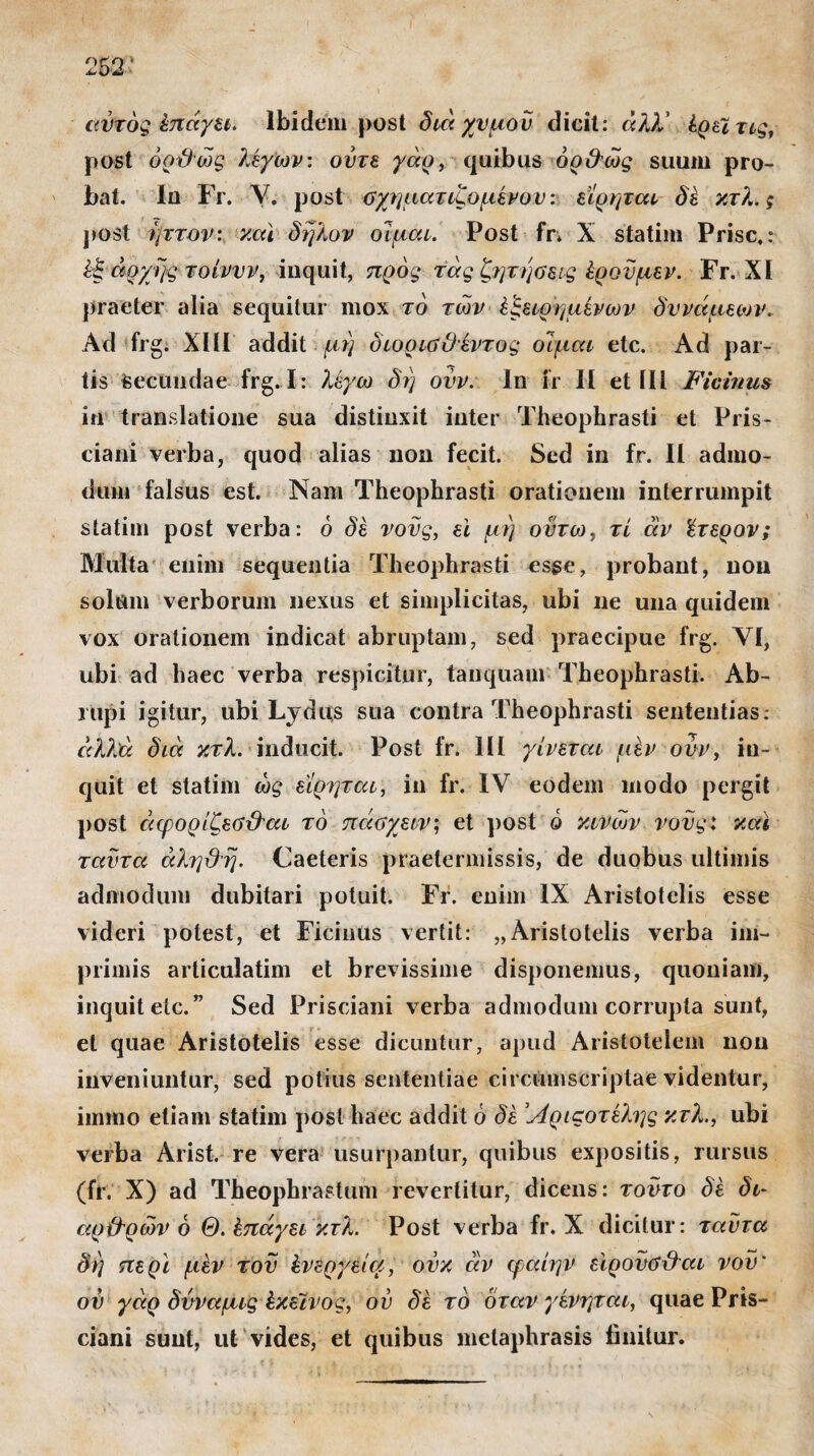 ,ν* · * I αυτός έπάγει. Ibidem post διά χυμόν dicit: άλλ' έρεϊτις, post όοϋώς λέγων: ούτε γάρ, quibus όρ&ώς suum pro¬ bat. Iu Fr. V. post σχηματιζομενον: εϊρηται δέ κτλ. ς post ήττον: και δηλον οΊμαι. Post fr* X statim Prisc.r έξ αρχής τοίννν, inquit, προς τάς ζηνήαεις έρονμεν. Fr. XI praeter alia sequitur mox τό των έξειρημένων δυνάμεων. Ad frg. XIII addit μη οιορίΰϋέντος οίμαι etc. Ad par¬ tis secundae frg.I: λέγω δη ovv. In fr II et III Fiemus in translatione sua distinxit inter Theophrasti et Pris- ciani verba, quod alias non fecit. Sed in fr. II admo¬ dum falsus est. Nam Theophrasti orationem interrumpit statim post verba: ό δέ νους, ei μη οντω, τί άν ϊτερον; Multa enim sequentia Theophrasti esse, probant, non solum verborum nexus et simplicitas, ubi ne una quidem vox orationem indicat abruptam, sed praecipue frg. YI, ubi ad haec verba respicitur, tanquam Theophrasti. Ab¬ rupi igitur, ubi Lydus sua contra Theophrasti sententias: αλλά διά κτλ. inducit. Post fr. 111 γίνεται μεν ovv, in¬ quit et statim ως εϊρηται, in fr. IV eodem modo pergit post άφορίζεύχάαι τό πάαχειν; et post ό κινων νους: και ταντα άληϋη. Caeleris praetermissis, de duobus ultimis admodum dubitari potuit. Fr. enim IX Aristotelis esse videri potest, et Ficinus vertit: „Aristotelis verba im¬ primis articulatim et brevissime disponemus, quoniam, inquit etc. ” Sed Prisciani verba admodum corrupta sunt, et quae Aristotelis esse dicuntur, apud Aristotelem non inveniuntur, sed potius sententiae circumscriptae videntur, immo etiam statim post haec addit ό δέ Άριςοτέλης κτλ., ubi verba Arist. re vera usurpantur, quibus expositis, rursus (fr. X) ad Theophrastum revertitur, dicens: τοϋτο δέ δι~ αρ&ρών ό Θ. έπάγει κτλ. Post verba fr. X dicitur: ταντα δη περί μέν του ένεργεία, ουκ άν φαίην εϊρονβ&αι νου' ου γάρ δνναμις έκεϊνος, ον δέ τό όταν γένηται, quae Pris¬ ciani sunt, ut vides, et quibus metaphrasis linitur.
