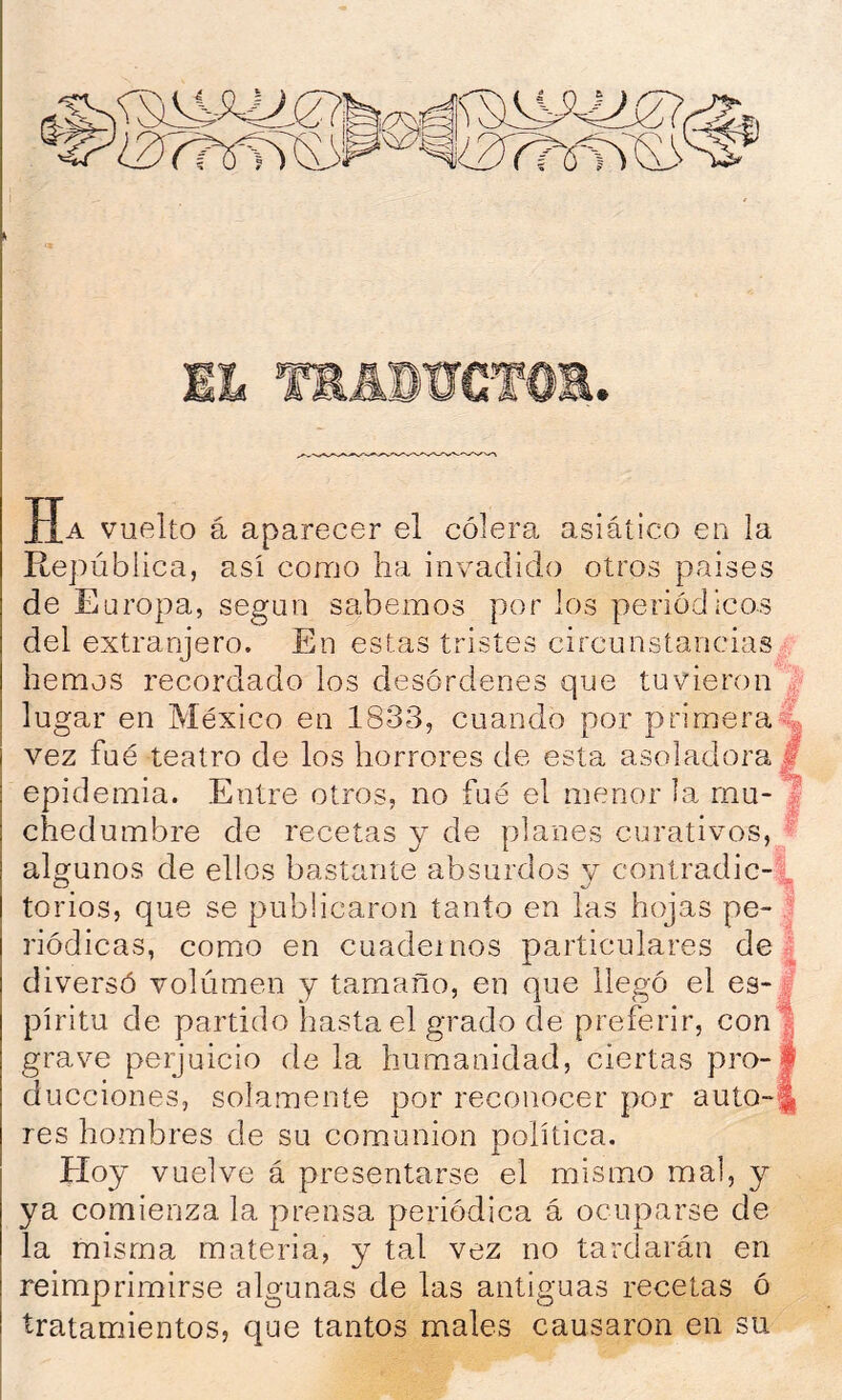 Ha vuelto á aparecer el cólera asiático en la República, así como ha invadido otros paises de Europa, según sabemos por los periódicos del extranjero. En estas tristes circunstancias hemos recordado los desórdenes que tuvieron lugar en México en 1833, cuando por primera4 vez fué teatro de los horrores de esta asoladora £ epidemia. Entre otros, no fué el menor la rnu-^ chedumbre de recetas y de planes curativos, ^ algunos de ellos bastante absurdos v contradic-. O 'T, torios, que se publicaron tanto en las hojas pe- ] riódicas, como en cuadernos particulares de g diversó volumen y tamaño, en que llegó el es- i píritu de partido hasta el grado de preferir, con^ grave perjuicio de la humanidad, ciertas pro-1 ducciones, solamente por reconocer por autO“§ res hombres de su comunión política. Hoy vuelve á presentarse el mismo mal, y ya comienza la prensa periódica á ocuparse de la misma materia, y tal vez no tardarán en reimprimirse algunas de las antiguas recetas ó tratamientos, que tantos males causaron en su