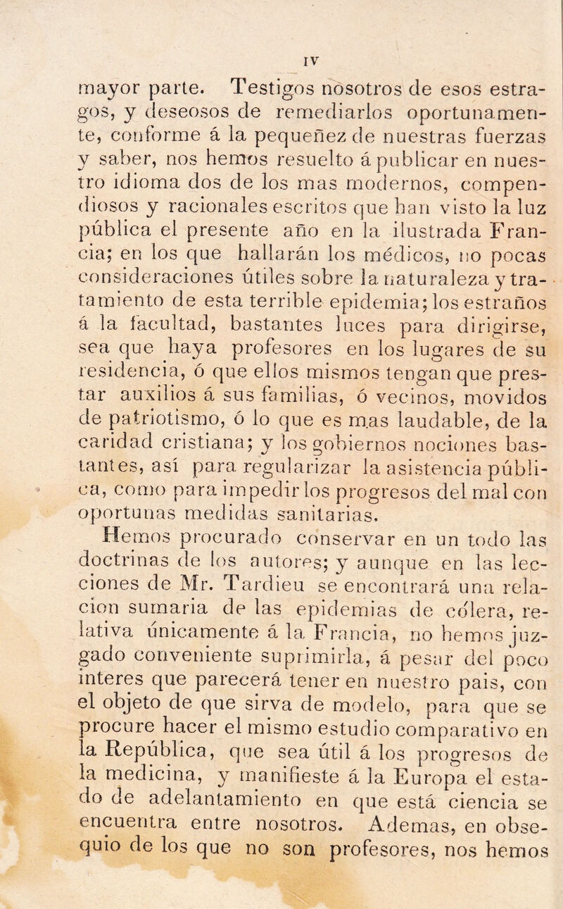 íriayor parte. Testigos nosotros de esos estra- gos, y deseosos de remediarlos oportunamen- te, conforme á la pequenez de nuestras fuerzas y saber, nos hemos resuelto á publicar en nues- tro idioma dos de los mas modernos, compen- diosos y racionales escritos que han visto la luz pública el presente año en la ilustrada Fran- cia; en los que hallarán los médicos, no pocas consideraciones útiles sobre la naturaleza y tra- tamiento de esta terrible epidemia; los estraños á la facultad, bastantes luces para dirigirse, sea que haya profesores en los lugares de su residencia, ó que ellos mismos tengan que pres- tar auxilios á sus familias, ó vecinos, movidos de patriotismo, ó lo que es m.as laudable, de la caridad cristiana; y los gobiernos nociones bas- tantes, así para regularizar la asistencia públi- ca, como para impedir los progresos del mal con oportunas medidas sanitarias. Hemos procurado conservar en un todo las doctrinas de ios autores; y aunque en las lec- ciones de Mr. Tardieu se encontrará una rela- ción sumaria de las epidemias de colera, re- lativa únicamente á la Francia, rio hemos juz- gado conveniente suprimirla, á pesar del poco interes que parecerá tener en nuestro pais, con el objeto de que sirva de modelo, para que se procure hacer el mismo estudio comparativo en la República, que sea útil á los progresos de la medicina, y manifieste á la Europa el esta- do de adelantamiento en que está ciencia se encuentra entre nosotros. Ademas, en obse- quio de los que no son profesores, nos hemos