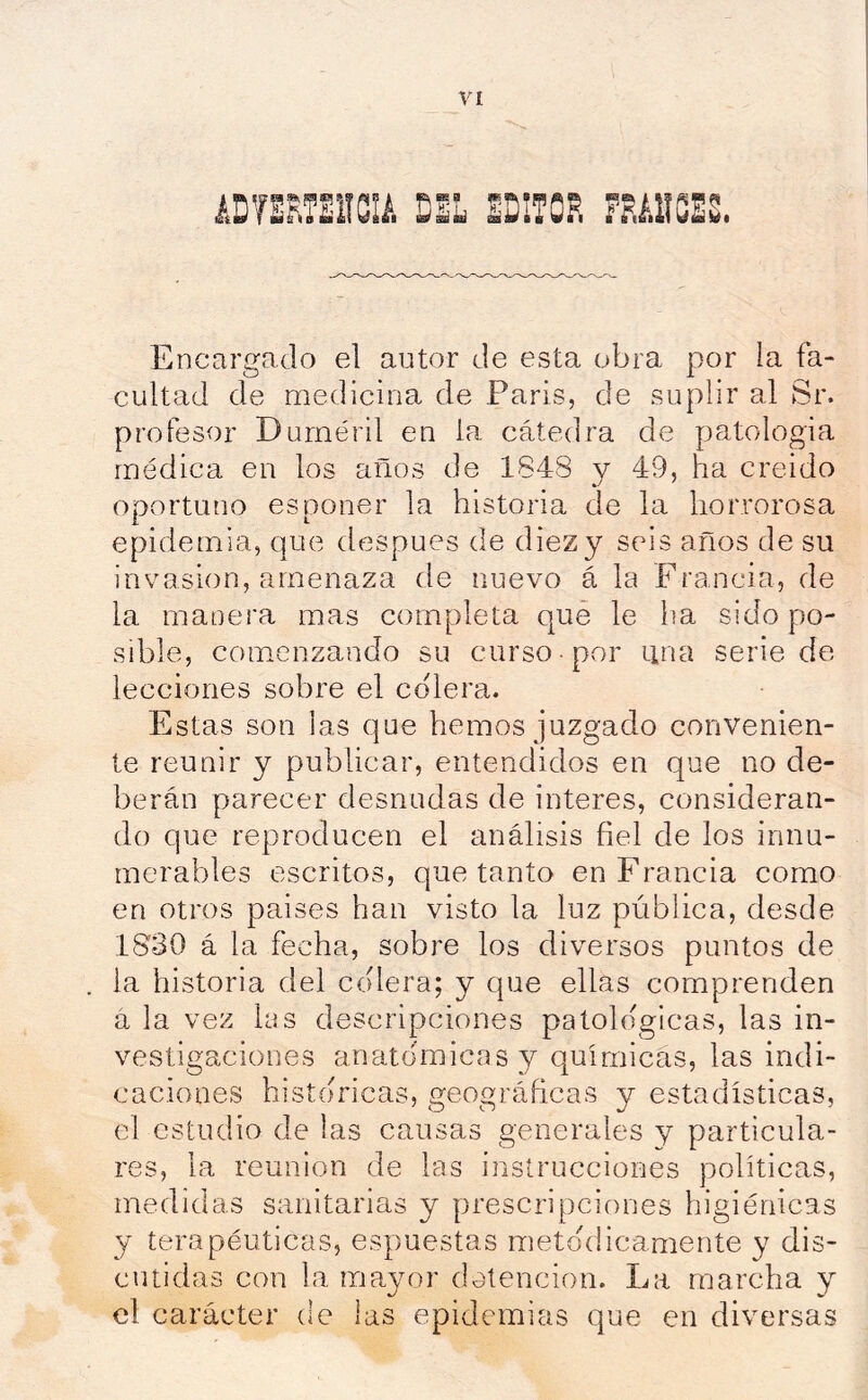 I ^ ^ nmk sáL Encargado ed autor de esta obra por la fa- cultad de medicina de París, de suplir al Sr. profesor Durnéril en la cátedra de patología médica en los años de 1848 y 49, ha creído oportuno es poner la historia de la horrorosa epidemia, que después de diez y seis años de su invasión, amenaza de nuevo á la Francia, de la manera mas completa qué le ha sido po- sible, comenzando su curso por ana serie de lecciones sobre el colera. Estas son las que hemos juzgado convenien- te reunir y publicar, entendidos en que no de- berán parecer desnudas de interes, consideran- do que reproducen el análisis fiel de los innu- merables escritos, que tanto en Francia como en otros países han visto la luz pública, desde 1830 á la fecha, sobre los diversos puntos de la historia del colera; y que ellas comprenden a la vez las descripciones patológicas, las in- vestigaciones anatómicas y químicas, las indi- caciones históricas, geográficas y estadísticas, el estudio de las causas generales y particula- res, la reunión de las instrucciones políticas, medidas sanitarias y prescripciones higiénicas y terapéuticas, espuestas metódicamente y dis- cutidas con la mayor detención. La marcha y el carácter de las epidemias que en diversas