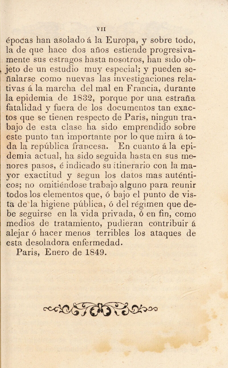 épocas han asolado á la Europa, y sobre todo, la de que hace dos años estiende progresiva- mente sus estragos hasta nosotros, han sido ob- jeto de un estudio muy especial; y pueden se- ñalarse como nuevas las investigaciones rela- tivas á la marcha del mal en Francia, durante la epidemia de 1832, porque por una estraña fatalidad y fuera de los documentos tan exac- tos que se tienen respecto de Paris, ningún tra- bajo de esta clase ha sido emprendido sobre este punto tan importante por lo que mira á to- da la república francesa. En cuanto á la epi- demia actual, ha sido seguida hasta en sus me- nores pasos, é indicado su itinerario con la ma- yor exactitud y Según los datos mas auténti- cos; no omitiéndose trabajo alguno para reunir todos los elementos que, ó bajo el punto de vis- ta de la higiene pública, ó del régimen que de- be seguirse en la vida privada, ó en fin, como medios de tratamiento, pudieran contribuir á alejar ó hacer menos terribles los ataques de esta desoladora enfermedad. Paris, Enero de 1849.
