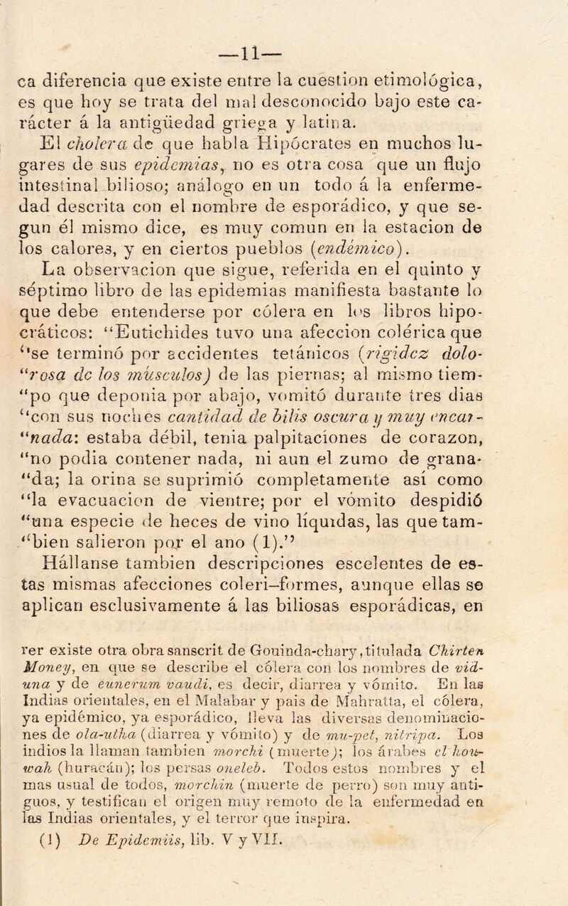 ca diferencia que existe entre la cuestión etimológica, es que hoy se trata del id al desconocido bajo este ca- rácter á la antigüedad grie;ga y latina. El cholera de que habla Hipócrates en muchos lu- gares de sus epidemias^ no es otra cosa que un flujo intestinal bilioso; análogo en un todo á la enferme- dad descrita con el nombre de esporádico, y que se- gún él mismo dice, es muy común en la estación de los calores, y en ciertos pueblos [endémico). La observación que sigue, referida en el quinto y séptimo libro de las epidemias manifiesta bastante lo que debe entenderse por cólera en h^s libros hipo- cráticos: “Eutichides tuvo una afección colérica que ‘*se terminó por accidentes tetánicos [rigidez dolo- *'rosa de ¡os ?niísciíIos) de las piernas; al mismo tiem- “po que deponia por abajo, vomitó durante tres dias ‘‘con sus noches cantidad de bilis oscura i¡ muy enea?- 'nada: estaba débil, tenia palpitaciones de corazón, “no podia contener nada, ni aun el zumo de grana- “da; la orina se suprimió completamente así como “la evacuación de vientre; por el vómito despidió “una especie de heces de vino líquidas, las que tam- ‘‘bien salieron par el ano (1).’’ Hállanse también descripciones escelentes de es- tas mismas afecciones coleri-formes, aunque ellas se aplican esclusivamente á las biliosas esporádicas, en rer existe otra obrasanscrit de Gouinda-cliary,titulada Ckirten Money, en que se describe el c61e)‘a con los nombres de vid- una y de eunerum vaudi, es decir, diarrea y vómito. En las Indias orientales, en el Malabar y pais de Mahratta, el cólera, ya epidémico, ya esporádico, lleva las diversas denominacio- nes de ola-utha (diarrea y vómito) y de nni-pet, nitripa. Los indios la llaman también morchi (muertej; los árabes el ho'it- wah (huracán); los persas oneleb. Todos estos nombres y el mas usual de todos, morchin (muerte de perro) son muy anti- guos, y testifican el origen muy remoto de la enfermedad en las Indias orientales, y el terror que inspira. (1) De Epidemiis, lib. V y VIÍ.