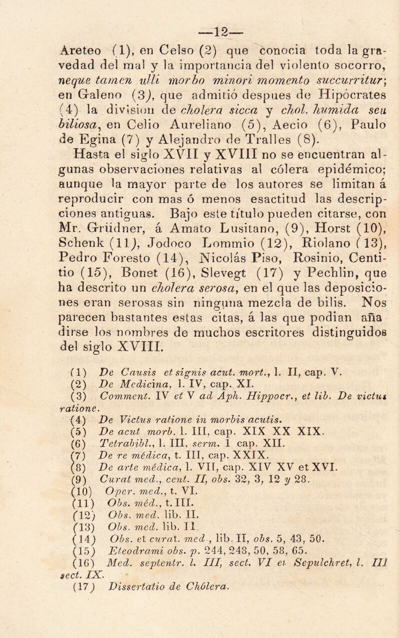 —12— Areteo (1), en Celso (2) que conocía toda la gra- vedad del mal y la importancia del violento socorro, ñeque tamen ullí morbo minori momento succurritur\ en Graleno [3), que admitió después de Hipócrates (4) la división de cholera sicca y cJiol. húmida sea biliosa^ en Celio Aureliano (5), Aecio (6), Paulo de Egina (7) y Alejandro de Tralles (8). Hasta el siglo XVH y XVIII no se encuentran al- gunas observaciones relativas al cólera epidémico; aunque la mayor parte de los autores se limitan á reproducir con mas ó menos esactitud las descrip- ciones antiguas. Bajo este titulo pueden citarse, con Mr. Grüdner, á Amato Lusitano, (9), Horst (10), Schenk (llj, Jodoco Lommio (12), Riolano i 13), Pedro Foresto (14), Nicolás Piso, Rosinio, Centi- tio (15), Bonet (16), SIevegt (17) y Pecblin, que ha descrito un cholera serosa, en el que las deposicio- nes eran serosas sin ninguna mezcla de bilis. Nos parecen bastantes estas citas, á las que podían aña dirse los nombres de muchos escritores distinguidos del siglo XVIII. (1) De Causis et signis acut. mort., 1. II, cap. V. (2) De Medicma, I. IV, cap. XI. (3) Comment. IV eí V ad Apli. Hippocr., et lih. De victut r alione. (4) De Vichis rafione in morhis acutis. (5) De acut morb. 1. III, cap. XIX XX XIX. (6) Tetrabibl., 1. III, scrrn. 1 cap. XII. 17) De re médica, t. III, cap. XXIX. (8) De arte médica, 1. VII, cap. XIV XV et XVI. ^9) Curat med., cent. II, obs. 32, 3, 12 2/28. tío) Oper. med., t. VI. (11) Obs. méd., t. III. fl2) Obs. med. lib. II. (l‘¿) Obs. med. lib. II (14j Obs. et curnX. med , lib. II, obs. 5, 43, 50. (15) Etcodrami obs. p. 244, 248, 50, 58, 65. (16) Med. septentr. l. III, sect. VI ei Sepulchret, l. III sect. IX. (17) Dissertaiio de Cholera.