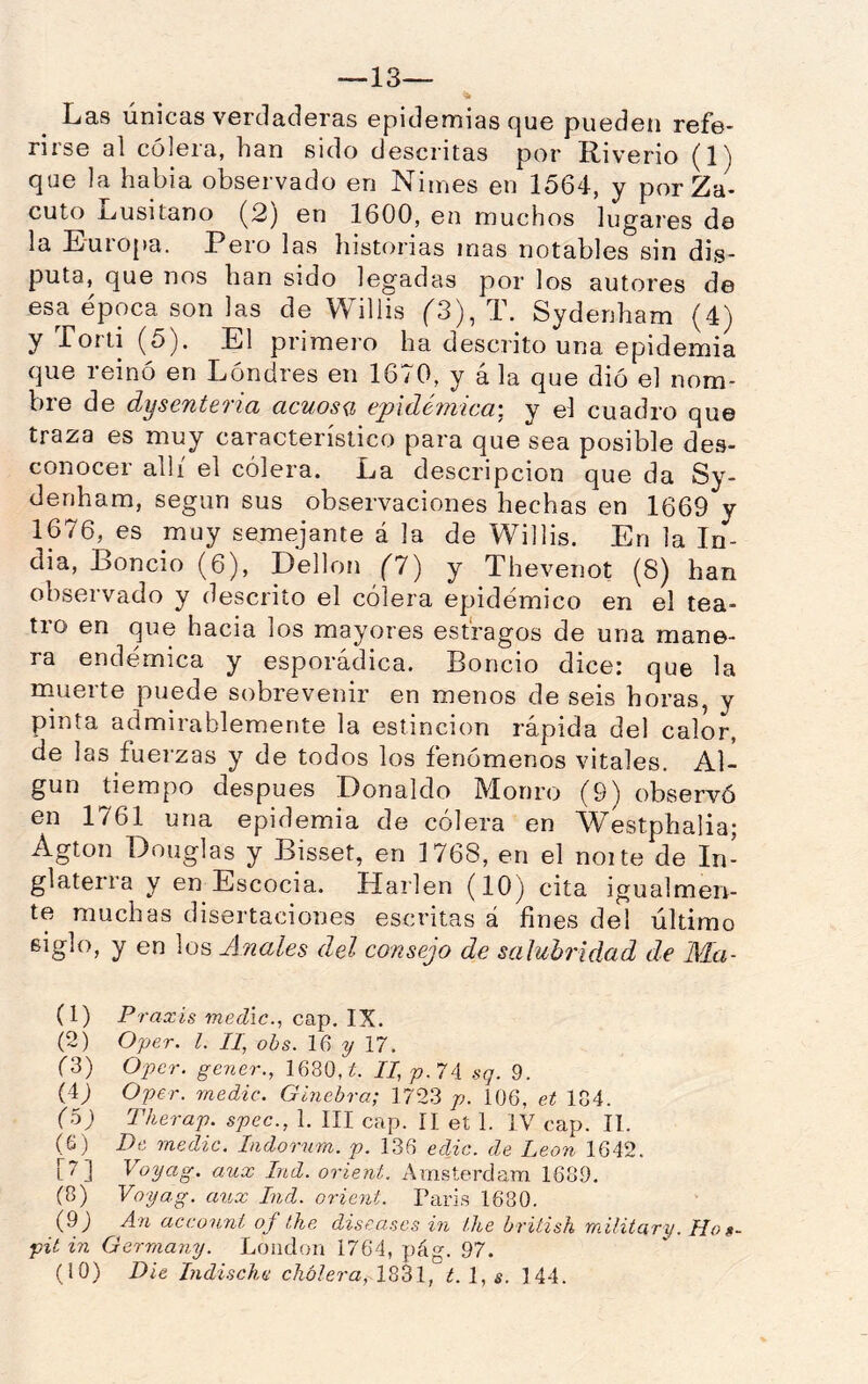 —13— % Las únicas verdaderas epidemias que pueden refe- rirse al cólera, han sido descritas por Riv’erio (1) que la habia observado en Nimes en 1564, y por Za- cuto Lusitano (2) en 1600, en muchos lugares de la Europa. Pero las historias mas notables sin dis- puta, que nos han sido legadas por los autores de esa época son las de Willis (3), T. Sydenham (4) y Torti (5). El primero ha descrito una epidemia que reinó en Lóndres en 1670, y á la que dió el nom- bre de disenteria acuosg, epidémica', y el cuadro que traza es muy característico para que sea posible des- conocer allí el cólera. La descripción que da Sy- denham, según sus observaciones hechas en 1669 y 1676, es muy semejante á la de Willis. En la In- dia, Boncio (6), Dellon (!') y Thevenot (8) han observado y descrito el cólera epidémico en el tea- tro en que hacia los mayores estragos de una mane- ra endémica y esporádica. Boncio dice: que la rnuerte puede sobrevenir en menos de seis horas, y pinta admirablemente la estincion rápida del calor, de las fuerzas y de todos los fenómenos vitales. Al- gún tiempo después Donaldo Monro (9) observó en 1761 una epidemia de cólera en Westphalia; Agton Douglas y Bisset, en 1768, en el noite de In- glaterra y en Escocia. Harlen (10) cita igualmen- te muchas disertaciones escritas á fines del último y en los Anales del consejo de salubridad de Ma- (1) Pf •axis medie., cap. IX. (2) Oper. l. TI, ohs. 16 y 17. (3) Oper. gener., 1680, í. n,p.7A sq. 9. (i) Oper. medie. Ginebra; 1723 /;. 106, et 184. (o) Therap. spee., 1. III cap. 11 et 1. IV cap. II. (6) De medie. Indorum. p. 136 edie. de León 1642. (7) Voyag. aux Ind. orient. Arnsterdam 1689, (8) Voyag. aux Ind. orient. Taris 1680. (9j An aceunni of the diseases in Ihe british military. Hog- pié in Germany. Loudon 1764, pág. 97.