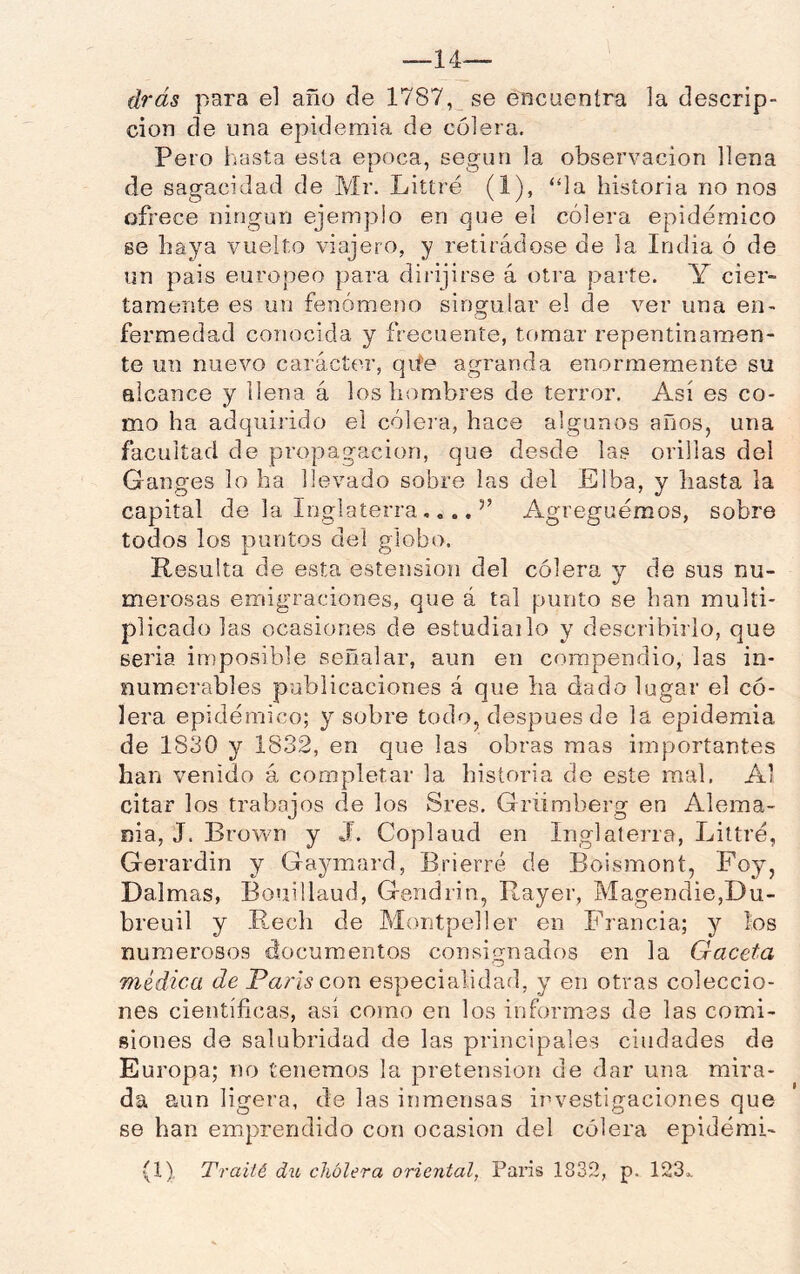 —14— drás para el año de 1787, se encuentra la descrip- ción de una epidemia de cólera. Pero hasta esta época, según la observación llena de sagacidad de Mr. Littré (1), “la historia no nos ofrece ningún ejemplo en que el cólera epidémico se haya vuelto viajero, y retirádose de la India ó de un país europeo para dirijirse á otra parte. Y cier- tamente es un fenómeno singular el de ver una en- fermedad conocida y frecuente, tomar repentinamen- te un nuevo carácter, qile agranda enormemente su alcance y llena á los hombres de terror. Así es co- mo ha adquirido el cólera, hace algunos años, una facultad de propagación, que desde las orillas del Ganges lo ha llevado sobre las del Elba, y hasta la capital de la InglaterraAgreguemos, sobre todos los puntos del globo. Resulta de esta estensioii del cólera y de sus nu- merosas emigraciones, que á tal punto se han multi- plicado las ocasiones de estudiailo y describirlo, que seria imposible señalar, aun en compendio, las in- numerables publicaciones á que lia dado lugar el có- lera epidémico; y sobre todo, después de la epidemia de 1830 y 1832, en que las obras mas importantes han venido á completar la historia de este mal. Al citar los trabajos de los Sres. Griimberg en Alema- nia, J. Brown y J. Coplaud en Inglaterra, Littré, Gerardin y Gaymard, Brierré de Boismont, Foy, Dalmas, Bouillaud, Gendrin, Rayer, Magendie,Du- breuil y Rech de Montpeller en Francia; y ios numerosos documentos consignados en la Gaceta médica de éParis con especialidad, y en otras coleccio- nes científicas, así como en los informes de las comi- siones de salubridad de las principales ciudades de Europa; no tenemos la pretensión de dar una mira- da aun ligera, de las inmensas investigaciones que se han emprendido con ocasión del cólera epidémi-