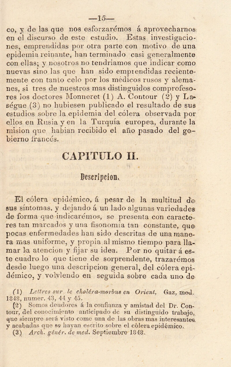 —15— co, y de las que nos esforzaremos á aprovecharnos en el discurso de este estudio. Estas investigacio- nes, emprendidas por otra parte con motivo de una epidemia reinante, han terminado casi generalmente con ellas; y nosotros no tendríamos que indicar como nuevas sino las que han sido emprendidas reciente- mente con tanto celo por los médicos rusos y alema- nes, si tres de nuestros mas distinguidos compi'ofeso- res JOS doctores Monireret (1) A. Contour (2) y La<» ségue (3) no hubiesen publicado el resultado de sus estudios sobre la epidemia del cólera observada por ellos en Rusia y en la Turquía europea, durante la misión que habían recibido el año pasado del go- bierno francés. CAPITULO II. Descripción, El cólera epidémico, á pesar de la multitud de sus síntomas, y dejando á un lado algunas variedades de forma que indicaremos, se presenta con caracte- res tan marcados y una fisonomía tan constante, que pocas enfermedades han sido descritas de una mane- ra mas uniforme, y propia al mismo tiempo para lla- mar la atención y fijar su idea. Por no quitar á es- te cuadro lo que tiene de sorprendente, trazaremos desde luego una descripción general, del cólera epi- démico, y volviendo en seguida sobre cada uno de fl) Lettres sur le cheléra-morhus en Orient, Gaz, med. 1848, numer. 43, 44 y 45. (2) Somos deudores á la confianza y amistad del Dr. Con- tour, del conocimiento anticipado de su distinguido trabajo,, que siempre será visto come una de las obras mas interesantesk y acabadas que se hayan escrito sobre el cólera epidémico.