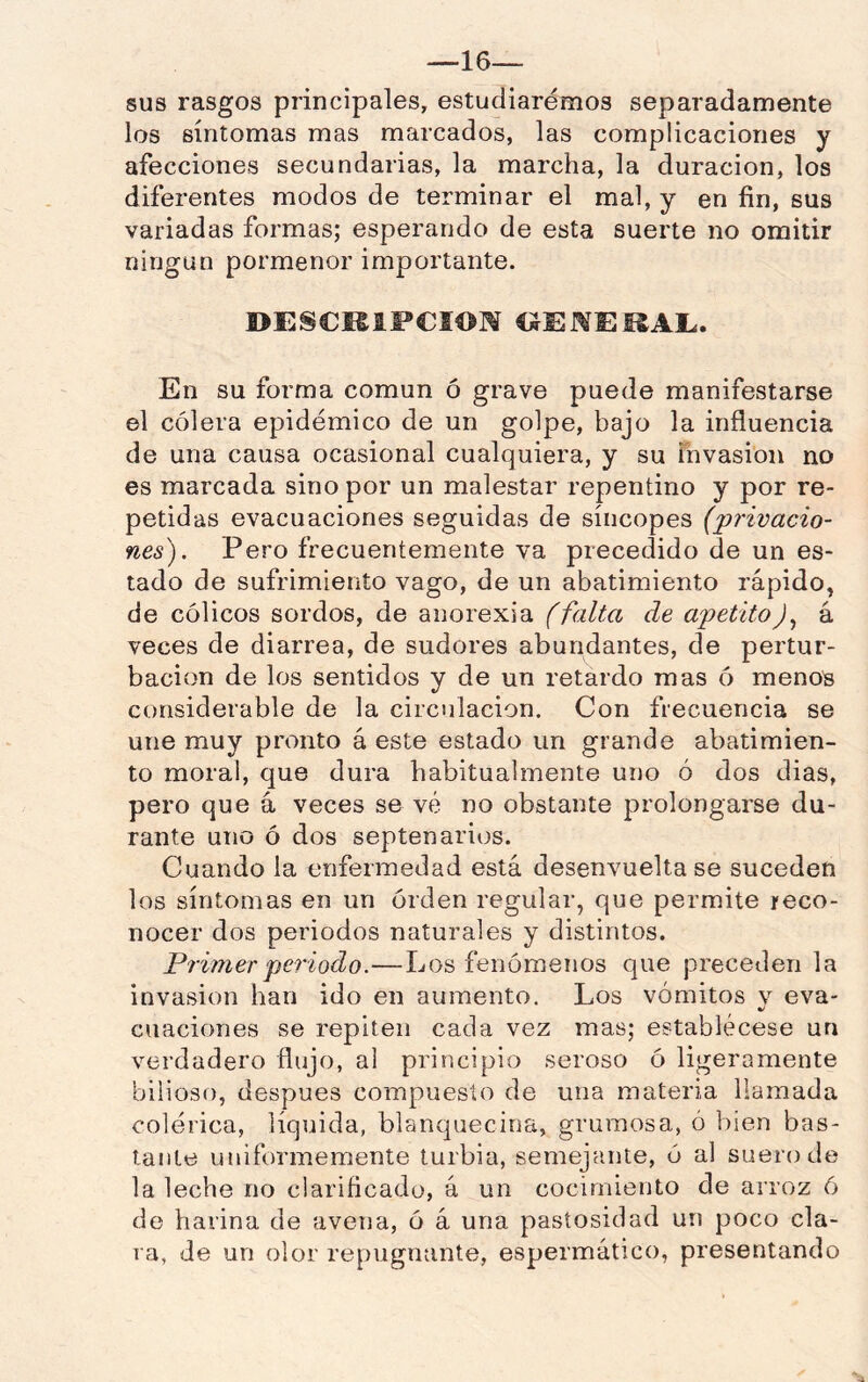 —16— sus rasgos principales, estudiaremos separadamente los síntomas mas marcados, las complicaciones y afecciones secundarias, la marcha, la duración, los diferentes modos de terminar el mal, y en fin, sus variadas formas; esperando de esta suerte no omitir ningún pormenor importante. BESCMIFCIOM CJUMEÜAI.. En su forma común ó grave puede manifestarse el cólera epidémico de un golpe, bajo la influencia de una causa ocasional cualquiera, y su Tuvasion no es marcada sino por un malestar repentino y por re- petidas evacuaciones seguidas de síncopes (privacio- nes). Pero frecuentemente va precedido de un es- tado de sufrimiento vago, de un abatimiento rápido, de cólicos sordos, de aiiorexia (falta de apetito).^ á veces de diarrea, de sudores abundantes, de pertur- bación de los sentidos y de un retardo mas ó menos considerable de la circulación. Con frecuencia se une muy pronto á este estado un grande abatimien- to moral, que dura habitualmente uno ó dos dias, pero que á veces se vé no obstante prolongarse du- rante uno ó dos septenarios. Cuando la enfermedad está desenvuelta se suceden los síntomas en un órden regular, que permite reco- nocer dos periodos naturales y distintos. Primer periodo.—Los fenómenos que preceden la invasión han ido en aumento. Los vómitos v eva- ciiaciones se repiten cada vez mas; establécese un verdadero flujo, al principio seroso ó ligeramente bilioso, después compuesto de una materia llamada colérica, líquida, blanquecina, grumosa, ó bien bas- tante uniformemente turbia, semejante, ó al suero de la leche no clarificado, á un cocimiento de arroz ó de harina de avena, ó á una pastosidad un poco cla- ra, de un olor repugnante, espermático, presentando