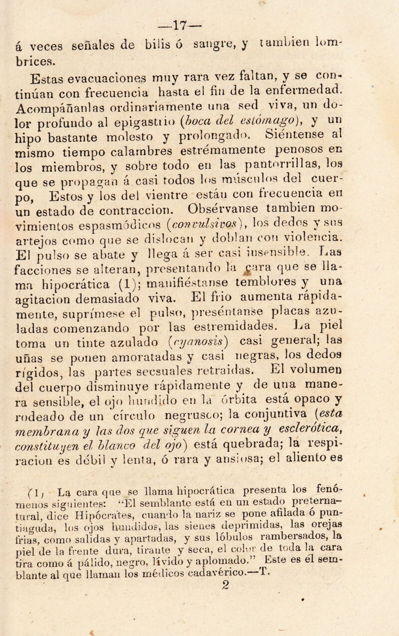 aveces señales de bilis ó sangre, y también lum- bricea. Estas evacuaciones muy rara vez faltan, y se con* tinúan con frecuencia hasta el fin de la enfermedad. Acompáñanlas ordinariamente una sed viva, un do- lor profundo al epigastiio {l)Occi del esLo/nago)^ y un hipo bastante molesto y prolongado. Siéntense al mismo tiempo calambres estrémamente penosos en los miembros, y sobre todo en las y)antori’il]as, los que se propagan á casi todos los músculos del cuer- po, Estos y los del vientre están con frecuencia en un estado de contracción. Observanse también mo- vimientos espasmódicos {convulsiws), los dedos Y sus artejos como que se dis1í)can y doblan con violericia. El pulso se abate y llega á ser casi ins^^nsible. Las facciones se alteran, presentando la ^ara que se lla- ma hipocrática (1)| manifiesta.nse temblores y una agitación demasiado viva. El frió aumenta rápida- mente, suprímese el pulso, preséntanse placas azu- ladas comenzando por las estreraidades. La piel toma un tinte azulado (njanosis) casi general; las uñas se ponen amoratadas y casi negras^ los dedos rígidos, las partes secsuales retraídas. El volumen del cuerpo disminuye rápidamente y de una mane- ra sensible, el ojo bundido en la (U’bita está opaco y rodeado de un círculo negrusco; la conjuntiva [esta mejThhvan(I y Icis dos que siguen Ixi comea y escleTotica, constituyen ti ola.nco del ojo^ esta quebrada; la iespi- ración es débil y lenta, ó rara y ansi(»sa; el aliento es (fl; La cara qae se llama hipocrática presenta los fenó- menos siguientes: “El semblante esta en un estado pieterna— tural, dice Hipócrates, cuando la nariz se pone afilada o pun- tiaguda, los ojos hundidos, las sienes de})nmidas, las orejas frías, como salidas y apartadas, y sus lóbulos rambersados, la piel de la frente dura, tirante y seca, el colur de toda la cara tira como á pálido, negro, lívido y aplomado. Este es él sem- blante al que llaman los médicos cadavérico. T.