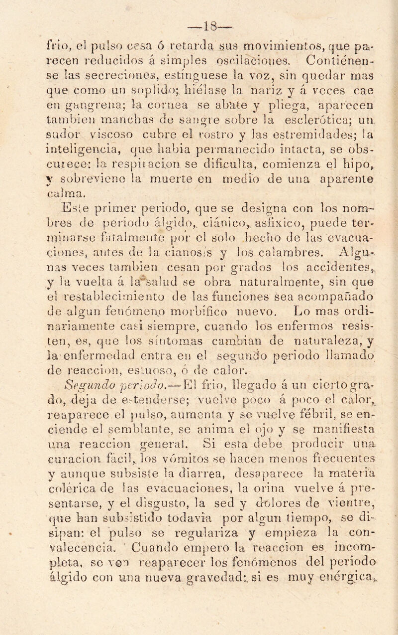 íVio, el pulso cesa ó retarda sus movimientos, que pa- recen I-educidos á simples oscilaciones. Contiénen- se las secreciones, estínguese la voz, sin quedar mas que como un soplido;, hiélase la nariz y á veces cae en gangrena; la cornea se abate y pliega, aparecen también manchas de sangre sobre la esclerótica; un. sudor viscoso cubre el rostro y las estremidades; la inteligencia, que habia permanecido intacta, se obs- curece: la respitación se dificulta, comienza el hipo,, y sobreviene la muerte en medio de una aparente calma. .lisie primer periodo, que se designa con los nom- bres de periodo álgido,, ciánico, asfixico, puede ter- minarse futalraeiite por el solo hecho de las evacua- ciones, antes de la cianosis y los calambres. Algu- nas veces también cesan por grados los accidentes, y 1a vuelta á ia’^saiud se obra naturalmente, sin que el resíabhícirniento de las funciones sea acompañado de algún fenómen.o morbífico nuevo. Lo mas ordi- nariamente casi siempre, cuando los enfermos resis- ten, es, que los síntomas cambian de naturaleza, y la-enfermedad entra en el segundo periodo llamado de reacción, estuoso, ó de calor. Segundo fjcrloJo.—El frió, llegado á nn cierto gra- do, deja de entenderse; vuelve poco á poco el caloi-, reaparece el })ulso, aumenta y se vuelve febril, se en- ciende el semblante, se anima el ojo y se manifiesta una reacción general. Si esta debe producir una curación fácil, los vómitos se hacen menos frecuentes y aunque subsiste la diarrea, desaparece la materia colérica de las evacuaciones, la orina vuelve á pre- sentarse, y el disgusto, la sed y dolores de vientre, que han subsistido todavía por algún tiempo, se di- sipan: el pulso se regulariza y empieza la con- valecencia. Cuando empero la reacción es incom- pleta, se ven reaparecer los fenómenos del periodo álgido con una nueva gravedad;, si es muy enérgica.