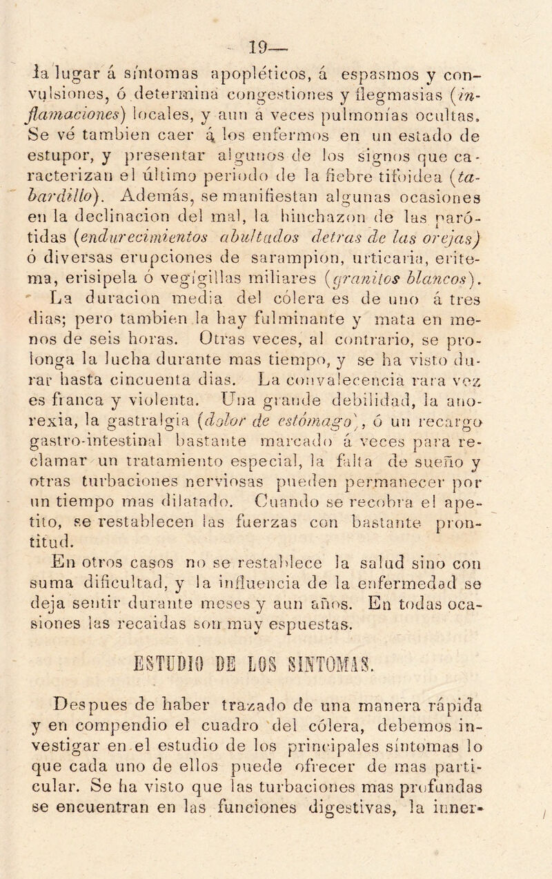 - 19— ialu gar á súiíoinas apopléticos, á espasmos y con- vulsiones, ó determina congestiones y ílegmasias (m- Jimnacíones) locales, y aun a veces pulmonías ocultas. Se vé tarnbien caer 4 los enfermos en un estado de estupor, y presentar aigutios de los signos que ca- racterizan el último periodo de la fiebre tifoidea {ta- hardillo). Además, se manifiestan algunas ocasiones en la declinación del mal, la hinchazón de las paró- tidas [endurecimientos abultados detrás de las orejas) ó diversas erupciones de sarampión, urticaria, erite- ma, erisipela ó vegígillas miliares [granitos hlancosj. ' La duración media del cólera es de uno á tres dias; pero también la hay fulminante y mata en me- nos de seis horas. Otras veces, al contrario, se pro- longa la lucha durante mas tiempo, y se ha visto du- rar hasta cincuenta dias. La convalecencia rara vez es flanea y violenta. Una grande debilidad, la ano- rexia, la gastralgia (dolor de estómago]., ó un recargo gastro-intestinal bastante marcado á veces para re- clamar un tratamiento especial, la falta de sueño y otras turbaciones nerviosas pueden permanecer por un tiempo mas dilatado. Cuando se recobra e! ape- tito, se restablecen las fuerzas con bastante pron- titud. En otros casos no se restablece la salud sino con suma dificultad, y la influencia de la enfermedad se deja sentir durante meses y aun tiños. En todas oca- siones las recaidas son muy espuestas. ESTUDIO DE LOS SÍNTOMAS. Después de haber trazado de una manera rápida y en compendio el cuadro 'del cólera, debemos in- vestigar en el estudio de los principales síntomas lo que cada uno de ellos puede ofrecer de mas parti- cular. Se ha visto que las turbaciones mas profundas se encuentran en las funciones digestivas, la itiner-