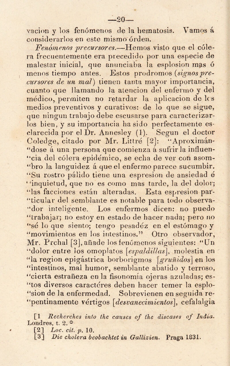 —20— vaciím y los fenómenos de la liernatosis. Vamos á considerarlos en este mismo orden. Fe/¿ó?nenos 'precursores.—Hemos visto que el cóle- ra frecuentemente era precedido por una especie de malestar inicial, que anunciaba la esplosion mfis ó menos tiempo antes. Estos pródromos {signospre- cursores de un mal) tienen tanta mayor importancia, cuanto que llamando la atención del enfermo y del médico, permiten no retardar la aplicación de le s medios preventivos y curativos: de lo que se sigue, que ningún trabajo debe escusarse para caracterizar- los bien, y su importancia ha sido perfectamente es- clarecida por el Dr. Annesley (1). Según el doctor Coledge, citado por Mr. Littré [2]: “Aproximán- “dose á una persona que comienza á sufrirla influen- “cia del cólera epidémico, se echa de ver con asom- “bro la languidez á que el enfermo parece sucumbir, “Su rostro pálido tiene una espresion de ansiedad é “inquietud, que no es como mas tarde, la del dolor; “las facciones están alteradas. Esta espresion par- “ticular del semblante es notable para lodo observa- “dor inteligente. Los enfermos dicen: no puedo “trabajar; no estoy en estado de hacer nada; pero no “sé lo que siento; tengo pesadez en el estómago y “movimientos en los intestinos.” Otro observador, Mr. Prchal [3], añade los fenómenos siguientes: “Un “dolor entre ios omoplatos [espaldiUas\, molestia en “la región epigástrica borborigmos \gruñidos\ en los “intestinos, mal humor, semblante abatido y terroso, “cierta estrañeza en la fisonomía ojeras azuladas; es- “tos diversos caracteres deben hacer temer la esplo- “sion de la enfermedad. Sobrevienen en setíuida re- o ^ “pentinamente vértigos [desvanecimientos^, cefalalgia [1 Recherches into the causes of the discases of India. Londres, t. 2. ° [2] hoc. cit. p, 10. [3] Die cholera beobachtet in Gallizien. Praga 1831.