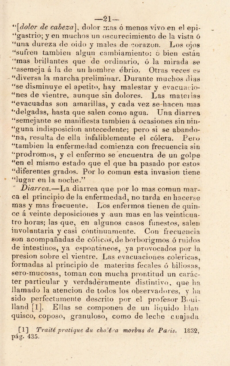 —21-^ *'\^dolor de cabeza^^ dolor mas ó menos vivo en el epi- “gastrio; y en muchos un oscurecimiento de la vista ó “una dureza de oido y males de corazón. Los ojos “sufren también algún caml)iaraienlo: ó bien están “mas brillantes que de ordinario, ó la mirada se “asemeja á la de un hombre ebrio. Otras veces es “diversa la marcha preliminar. Durante muchos dias “se di.sminuye el apetito, hay malestar y evacuacio- “nes de vientre, aunque sin dolores. Las maíeiias “evacuadas son amarillas, y cada vez se hacen mas “delgadas, hasta que salen como agua. Una diarrea “semejante se manifiesta también á ocasiones sin nin- “guna indisposición antecedente; pero si se abando- “na, resulta de ella infaliblemente el cólera. Pero “también la enfermedad comienza con frecuencia sin “pródromos, y el enfermo se encuentra de un golpe “en el mismo estado que el que ha pasado por estos “diferentes grados. Por lo común esta invasión tiene “lugar en la rjoche.” Diarrea.—La diarrea que por lo mas común mar- ca el principio de la enfermedad, no tarda en hacerse mas y mas frecuente. Los enfermos tienen de quin- ce á veinte deposiciones y aun mas en las veinticua- tro horas; las que, en algunos casos funestos, salen involuntaria y casi continuamente. Con fiecuencia son acompañadas de cólicos,de borborigmos ó ruidos de intestinos, ya espontáneos, ya provocados por la pr esion sobre el vientre. Las evacuaciones coléricas, formadas al principio de materias fecales ó biliosas, sero-mucosas, toman con mucha piontitud un carác- ter particular y verdaderamente distintivo, que ha llamado la atención de todos los observadores, y itu sido perfectamente descrito por el profesor Bcui- lland [1]. Ellas se componen de un líquido Idaii quisco, coposo, granuloso, como de leche cuajada [1] Traité pratique da choJéra morbus de París. 1832, pág. 435.