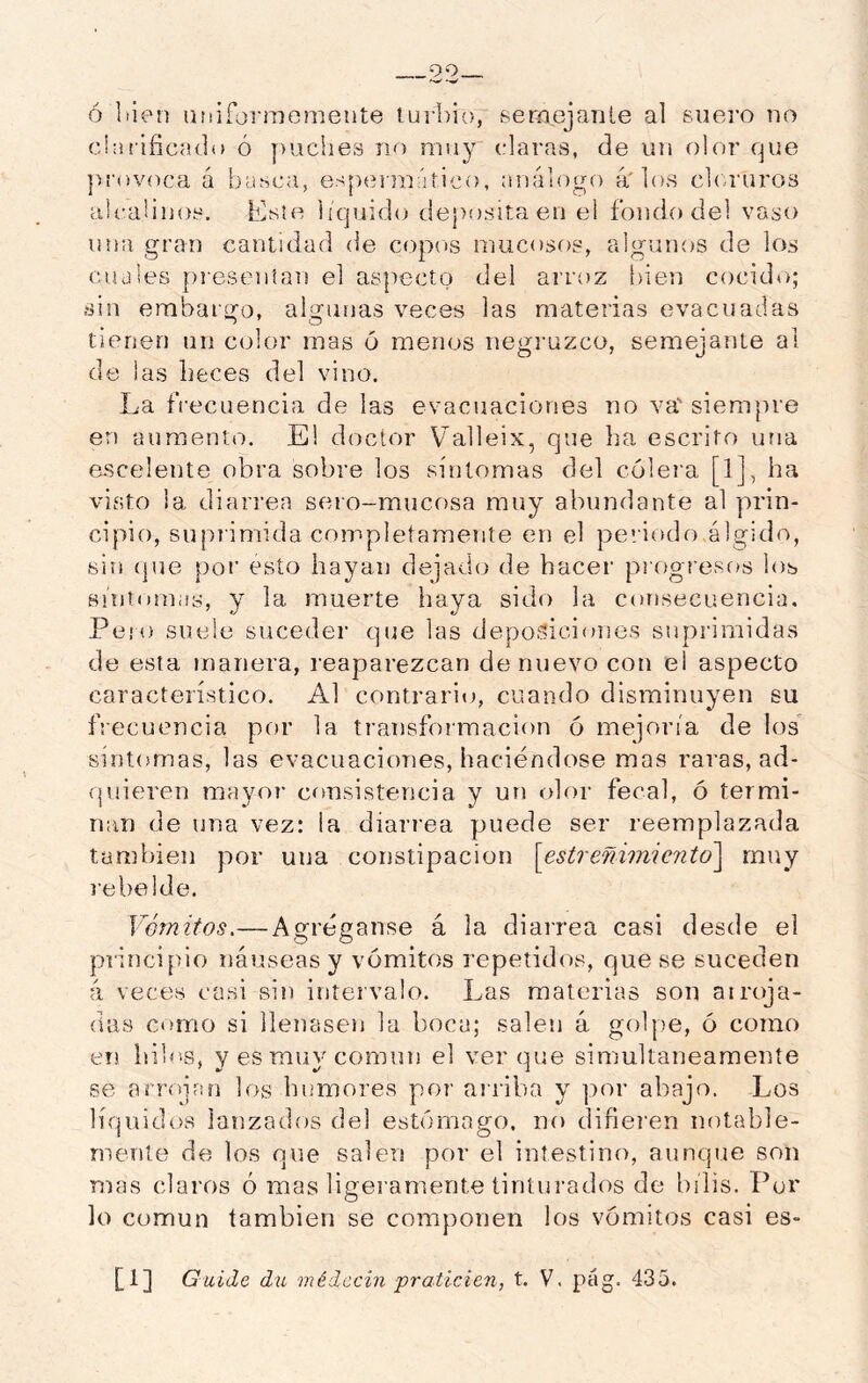 ó liien adiformomente turbio, serflcjante al suero no clni'líicado ó puches no muy claras, de un olor que ]>!'()voca á basca, es[)eiraático, análogo 4' los cloruros alcalinos. tiste liquido deposita en el fondo del vaso una gran cantidad <le copos mucosos, algunos de los cuales presentan el aspecto del arroz bien cocido; sin embargo, algunas veces las materias evacuadas tienen un color mas 6 menos negruzco, semejante al de las heces del vino. La frecuencia de las evacnaciones no va'siempre en aumento. El doctor Valleix, que ha escrito una esceleute obra sobre los síntomas del cólera [1], ha visto ia diarrea sero-mucosa muy abundante al prin- cipio, suprimida completameTite en el periodo,álgido, sin {]ue por esto hayan dejado de hacer pi ogresos los BÍntonuis, y la muerte haya sido la con.secuencia. Pero suele suceder que las deposiciones suprimidas de esta manera, reaparezcan de nuevo con el aspecto característico. Al contrario, cuando disminuyen su frecuencia por la transfoimacion 6 mejoría de los síntomas, las evacuaciones, haciéndose mas raras, ad- quieren mayor consistencia y un olor fecal, ó termi- nan de una vez: ia diarrea puede ser reemplazada también por una constipación [estreñimiento] muy 1‘ebelde. Vómitos.—Agréganse á la diarrea casi desde el principio náuseas y vómitos repetidos, que se suceden 4 veces casi sin intervalo. Las materias son atroja- das como si llenasen la boca; salen 4 goljie, ó como eti bih's, y es muy común el ver que simultáneamente se arrojan los humores por arriba y por abajo. Los líquidos lanzados del estómago, no difieren notable- mente de los que salen por el intestino, aunque son mas claros ó mas ligeramente tinturados de bilis. Por lo común también se componen los vómitos casi es-