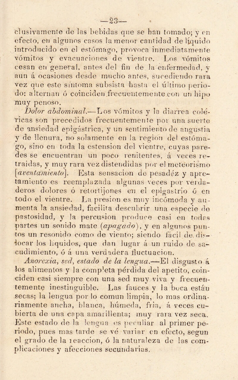 —23— elusivamente de las bebidas que se han tomado; y ph efecto, en algunos casos lainenor cantidad de liquido introducido en el est(3mago, provoca inmediatamente vómitos y evacuaciones de vientre. Los vómitos cesan en general, antes del fin de la enfermedad, y aun á ocasione-s desde mucho antes, sucediendo rara vez que este síntoma subsista hasta el último ¡leiáo- do: alternan 6 coinciden frecuentemente con un hipo muy penoso. Dolo?' ahdoinmal.—Los vómitos y la diarrea colé- ricas son precedidos frecuentemente por una sueite de ansiedad epio:ástrica, v un sentimiento de anaustia y de llenura, no solamente en la región del estóma- go, sino eti toda la esterision del vientre, cuyas pare- des se encuentran un poco renitentes, á veces re- traídas, y muy rara vez distendidas por e! meteorismo \aventa7nienU)\. Esta Sí3nsacion de pesadez y apre- tamiento es reemplazada algunas veces por veida- deros dolores ó retortijones en el epigastrio ó en todo el vientre. La presión es muy incómoda y au- menta la ansiedad, facilita descubrir una especie de pastosidad, y la percusión produce casi en todas partes un sonido mate [apagado), y en algunos pun- tos un resonido como de viento; siendo fácil de, dis- Licar los líquidos, que dan lugar á un ruido de sa- cudimiento, ó á una verdadera fluctuación. Anorexia, sed, estado de la lensua.-—El disgusto á ios alimentos y la completa perdida del apetito, coin- ciden casi siempre con una sed muy viva y frecuen- temente inestinguible. Las fauces y i a beca están secas; la lengua poi- lo común limpia, lo mas ordina- riamente ancha, blanca, húmeda, fría, á veces cu- bierta de una capa amarillenta; muy rara vez seca. Este estado de la lengua «^s peculiar al primer pe- riodo, pues mas tarde se vé variar en efecto, según el grado de la leaccion, ó la naturaleza de las com- plicaciones y afecciones secundarias.