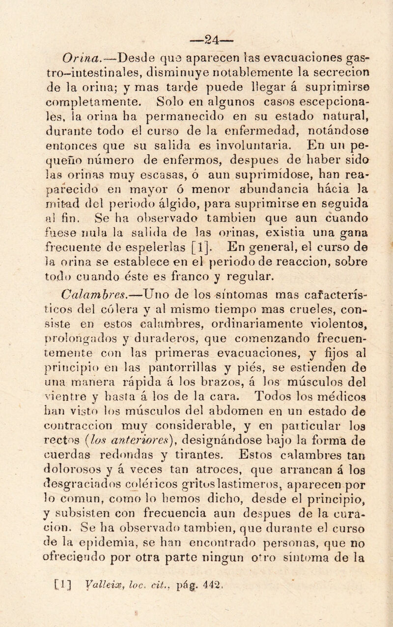 —24— Desde que aparecen las evacuaciones gas- tro-intestinales, disminuye notablemente la secreción de la orina; y mas tarde puede llegar á suprimirse completamente. Solo en algunos casos escepciona- les, la orina ha permanecido en su estado natural, durante todo el curso de la enfermedad, notándose entonces que su salida es involuntaria. En un pe- queño número de enfermos, después de haber sido las orinas muy escasas, ó aun suprimídose, han rea- parecido en mayor ó menor abundancia hacia la mitad del periodo álgido, para suprimirse en seguida al fin. Se ha observado también que aun cuando fuese nula la salida de las oiánas, existia una gana fi ecuente de espelerlas [1]. En general, el curso de la orina se establece en el periodo de reacción, sobre todo cuando éste es franco y regular. Calambres.—Uno de los síntomas mas cafacterís- ticos del cólera y al mismo tiempo mas crueles, con- siste en estos calambres, ordinariamente violentos, prolongados y duraderos, que comenzando frecuen- temente con las primeras evacuaciones, y fijos al principio en las pantorrillas y pies, se estienden de una manera rápida á los brazos, á los músculos del vientre y basta á los de la cara. Todos los médicos han visto los músculos del abdomen en un estado de contracción muy considerable, y en particular loa rect'^s {los anteriores), designándose bajo la forma de cuerdas redondas y tirantes. Estos calambres tan dolorosos y á veces tan atroces, que arrancan á los desgraciados coléricos gritos lastimeros, aparecen por lo común, como lo hemos dicho, desde el principio, y subsisten con frecuencia aun después de la cura- ción. Se ha observado también, que durante el curso de la epidemia, se han encontrado personas, que no ofreciendo por otra parte ningún O'fo sintoma de la