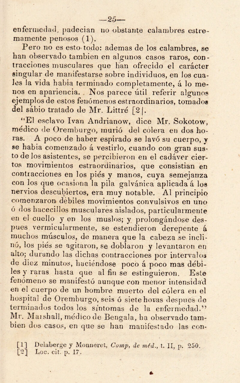 —25— enfermedad, padecían no obstante calambres estre- ñía mente penosos (1). Pero no es esto todo: ademas de los calambres, se han observado también en algunos casos raros, con- tracciones musculares que han ofrecido el carácter singular de manifestarse sobre individuos, en los cua- les la vida habia terminado completamente, á lo me- nos en apariencia. Nos parece útil referir algunos ejemplos de estos fenómenos estraordinarios, tomados del sábio tratado de Mr. Littré [2|. “El esclavo Ivan Andrianow, dice Mr. Sokotow, médico de Oremburgo, murió del colera en dos ho- ras. A poco de haber espirado se lavó su cuerpo, y se habia comenzado á vestirlo, cuando con gran sus- to de los asistentes, se percibieron en el cadáver cier- tos movimientos estraordinarios, que consistian en contracciones en los pies y manos, cuya semejanza con los que ocasiona la pila galvánica aplicada á los nervios descubiertos, era muy notable. Al principio comenzaron débiles movimientos convulsivos en uno ó dos hacecillos musculares aislados, particularmente en el cuello y en los muslos; y prolongándose des- pués vermicularmente, se estendieron derepente á muchos músculos, de manera que la cabeza se incli- nó, los pies se agitaron, se doblaron y levantaron en alto; durando las dichas contracciones por intervalos de diez minutos, haciéndose poco á poco mas débi- les y raras hasta que al fin se estinguieron. Este fenómeno se manifestó aunque con menor intensida'd en el cuerpo de un hombre muerto del cólera en el hospital de Oremburgo, seis ó siete horas después de terminados todos los síntomas de la enfermedad.” Mr. Maishall, médico de Bengala, ha observado tam- bién dos casos, en que se han manifestado las con- [1] Delaberge y Monneret, Comf, de méd., t. II, p. 250. [2] Loe. cit. p. 17.