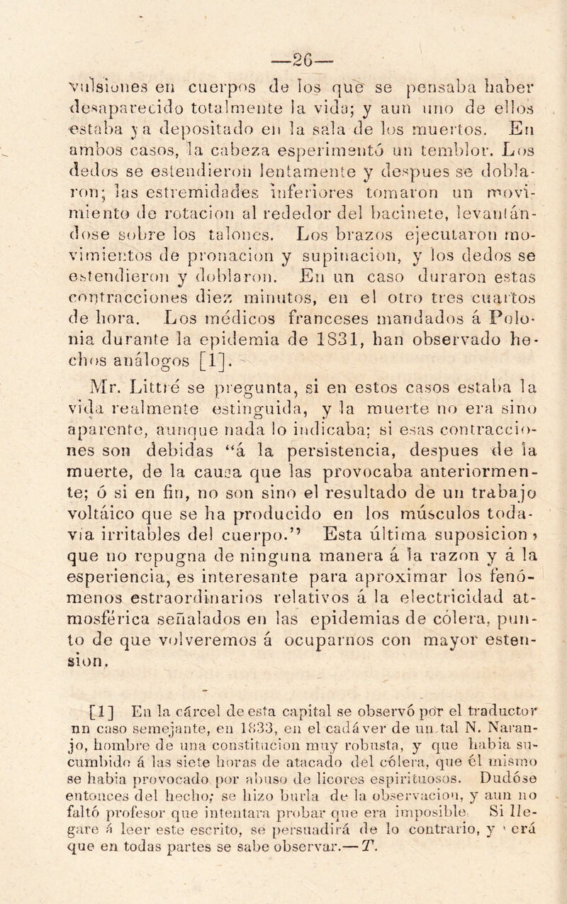 Viilsiones en cuerpos de los que se pensaba haber desaparecido totalmente la vida; y aun uno de ellos •estaba }a depositado en la sala de los muertos. En ambos casos, la cabeza esperimsntó un temblor. Los dedos se esíendieron lentamente y después se dobla- ron; las estiemidades inferiores tomaron un movi- miento de rotación al rededor del bacinete, levantán- dose sobre los talones. Los brazos ejecutaron mo- vimientos de pronacion y supinación, y los dedos se estendieron y doblaron. En un caso duraron estas confracciones diez minutos, en el otro tres cuartos de hora. Los médicos franceses mandados á Polo- nia durante la epidemia de 1831, han observado he- chos análogos [1]. Mr. Littré se pregunta, si en estos casos estaba la vida realmente estinguida, y la muerte no era sincí aparente, aunque nada lo indicaba; si esas contraccio- nes son debidas “á la persistencia, después de la muerte, de la causa que las provocaba anteriormen- te; ó si en fin, no son sino el resultado de un trabajo voltaico que se ha producido en los músculos toda- vía irritables del cuei-po.’’ Esta última suposición ? que no repugna de ninguna manera á la razón y á la esperiencia, es interesante para aproximar los fenó- menos estraordinarios relativos á la electricidad at- mosférica señalados er) las epidemias de cólera, pun- to de que volveremos á ocuparnos con mayor esten- sion. [1] En la cárcel de esta capital se observo poY el ti-aductor nn caso semejante, en 1833, en el cadáver de un tal N. Naran- jo, hombre de una constitución muy robusta, y que había su- cumbido á las siete horas de atacado del cólera, que ól mismo se habia provocado por a])nso de licores espirituosos. Dudóse entonces del hecho; se hizo burla de la observación, y aun no faltó profesor que intentara probar Cjue era imposible, Si lle- gare á leer este escrito, so [)ersuadirá de lo contrario, y ' crá que en todas partes se sabe observar.— T.