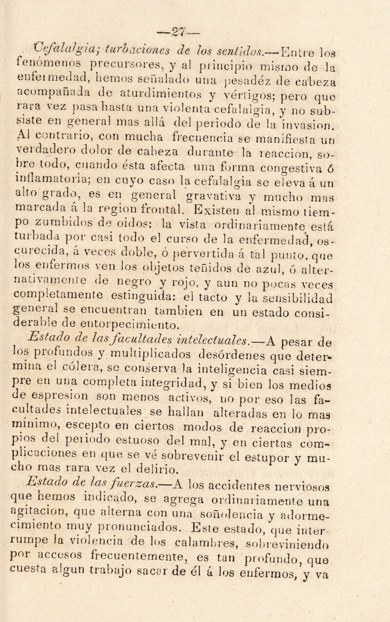 C(falalgia; turbaciones de Jos sentidos.— EiUie los fenómenos precursores, y a! principio mismo de la enfejmedad, hemos señalado una j¡esadéz de cabeza ocompañaJa de aturdimientos y vértigos; pero que rara vez pasa hasta una violenta cefalalgia, y no sub- siste en general mas allá del periodo de la'invasion. Al ccntiaiio, con mucha fi’ecuetuua se manifiesta un veidadeio dolor de cabeza durante la reacción, so- bre lodo, cuando esta afecta una forma congestiva ó inflamatoria; en cuyo caso la cefalalgia se eleva á un alto giado, es en general gravativa y mucho mas marcada á la región frontal. Existen al mismo liem- po zumbidos de oidos: la vista ordinariamente está tuiliada por casi todo el curso de la enfermedad, os- curecida, á veces doble, ó pervertida á tal punto, que los enfermos ven los objetos teñidos dé azul, 6 alter- nativamente de negro y rojo, y aun no pocas veces completamente estinguida: el tacto y la sensibilidad gene] al se encuentran también en un estado consi- derable de entorpecimiento. Estado de las facultades intelectuales.—A pesar de los piofundos y multiplicados desórdenes que deíer» mina el cóleia, se conserva la inteligencia casi siem- pre en una completa integridad, y si bien los medios de espresion son menos activos, no por eso las fa- cultades intelectuales se hallan alteradas en lo mas mínimo, escepto en ciertos modos de reacción pro- pios del peí iodo estuoso del mal, y en ciertas com- plicaciones en que se ve sobrevenir el estupor y mu- cho mas rara vez el delirio. Estado de^ las fuerzas.—A los accidentes nerviosos que hemos indicado, se agrega ordinariamente una agitación, que alterna con una soñolencia y adorme- cimiento muy pronunciados. Este estado, que inter- rumpe la violencia de los calambres, sobreviniendo por accesos frecuentemente, es tan profundo, quo cuesta algún trabajo sacar de él á los enfermos, y va