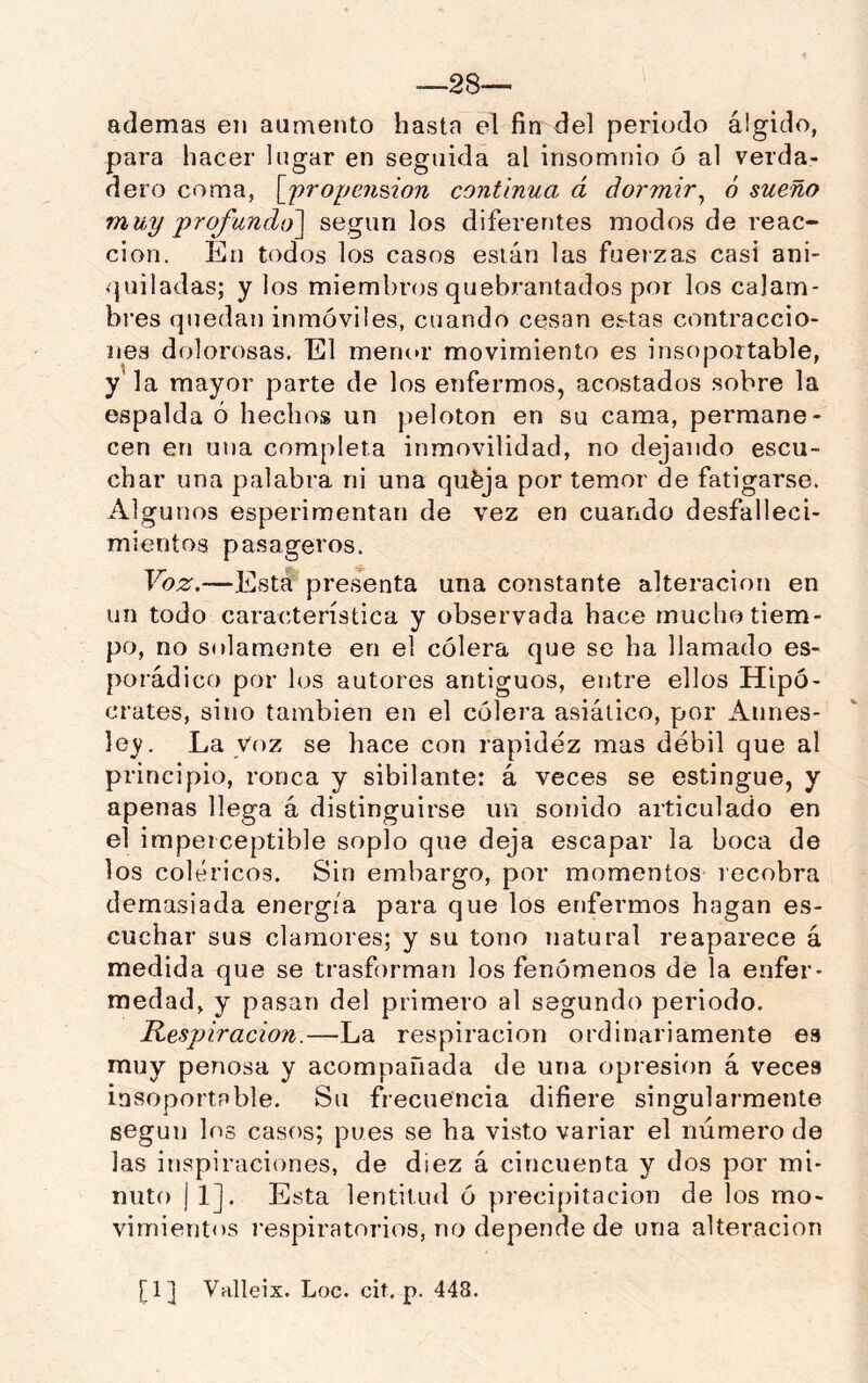 —28— ademas en aumento hasta el fin del periodo álgido, para hacer lugar en seguida al insomnio 5 al verda- dero coma, [jproycnúon continua á dormir^ ó sueño muy 'profundo^ según los diferentes modos de reac- ción. En todos los casos están las fuerzas casi ani- rpiiladas; y los miembnjs quebrantados por los calam- bi’es quedan inmóviles, cuando cesan es'tas contraccio- nes dolorosas. El meruu' movimiento es insoportable, y la mayor parte de los enfermos, acostados sobre la espalda ó hechos un pelotón en su cama, permane- cen en una completa inmovilidad, no dejando escu- char una palabra ni una qufeja por temor de fatigarse. Algunos esperimentan de vez en cuando desfalleci- mientos pasageros. Voz.—Esta presenta una constante alteración en un todo característica y observada hace mucho tiem- po, no solamente en el cólera que se ha llamado es- porádico por los autores antiguos, entre ellos Hipó- crates, sino también en el cólera asiático, por Annes- ley. La Voz se hace con rapidez mas débil que al principio, ronca y sibilante: á veces se estingue, y apenas llega á distinguirse un sonido articulado en el imperceptible soplo que deja escapar la boca de los coléricos. Sin embargo, por momentos lecobra demasiada energía para que los enfermos hagan es- cuchar sus clamores; y su tono natural reaparece á medida que se trasforman los fenómenos de la enfer- medad, y pasan del primero al segundo periodo. Respiración.—La respiración ordinariamente es muy penosa y acompañada de una opresión á veces insoportable. Su frecuencia difiere singularmente según los casos; pues se ha visto variar el número de las inspiraciones, de diez á cincuenta y dos por mi- nuto j 1]. Esta lentitud ó precipitación de los mo- vimientos i'espiratorios, no depende de una alteración