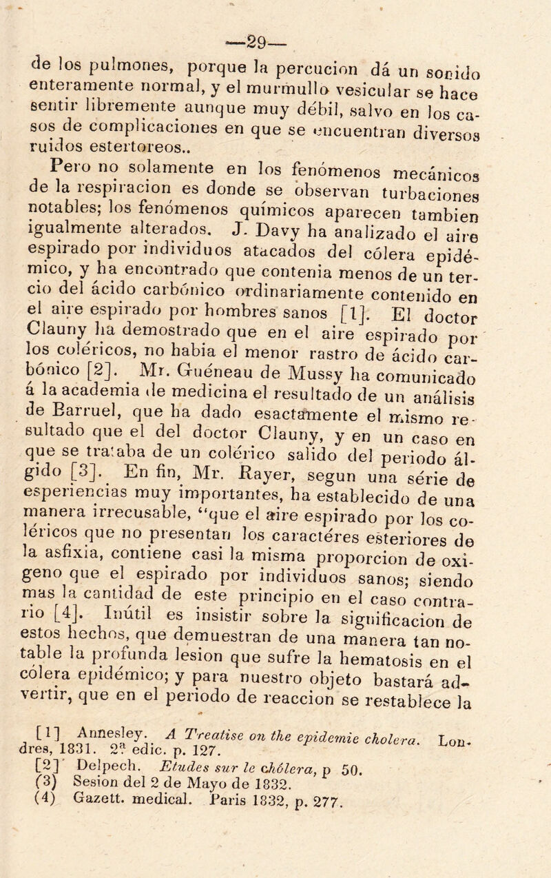 -29— de los pulmones, porque la percucion dá un sonido enteramente normal, y el murmullo vesicular se hace sentir libremente aunque muy débil, salvo en los ca- sos de complicaciones en que se encuentran diversos ruidos esteitoreos.. Pero no solamente en los fenómenos mecánicos de la respiración es donde se observan turbaciones notables; los fenómenos químicos aparecen también igualmente alterados, J. Davy ha analizado el aire espirado por individuos atacados del cólera epidé- rnico, y ha encontrado que contenía menos de un ter- cio del ácido carbónico ordinariamente contenido en el aire espirado por hombres sanos [1], El doctor Clauny ha demostrado que en el aire espirado pol- los coléricos, no había el menor rastro de ácido car- bónico [2]. Mr. Gueneau de Mussy ha comunicado a la academia de medicina el resultado de un análisis de Earruel, que ha dado esactamente el mismo re- sultado que el del doctor Clauny, y en un caso en que se tra!aba de un colérico salido del periodo ál- gido [3]. En fin, Mr. Rayer, según una serie de esperiencias muy importantes, ha establecido de una manera irrecusable, “que el aire espirado por los co- léricos que no presentan los caracteres esteriores de la asfixia, contiene casi la misma proporción de oxi- geno que el espirado por individuos sanos; siendo rnas la cantidad de este principio en el caso contra- rio [4]. Inútil es insistir sobre la significación de estos hechos, que demuestran de una manera tan no- table la profunda lesión que sufre la hematosis en el colera epidémico; y para nuestro objeto bastará ad- veitir, que en el periodo de reacción se restablece la j ^ onthe epidemie cholera. Lon- dres, 1831. 2'. edic. p. 127. [2] Delpech. Eludes sur le cJiolera, p 50. f3) Sesión del 2 de Mayo de 1832. (4) Gazett. medical. París 1832, p. 277.
