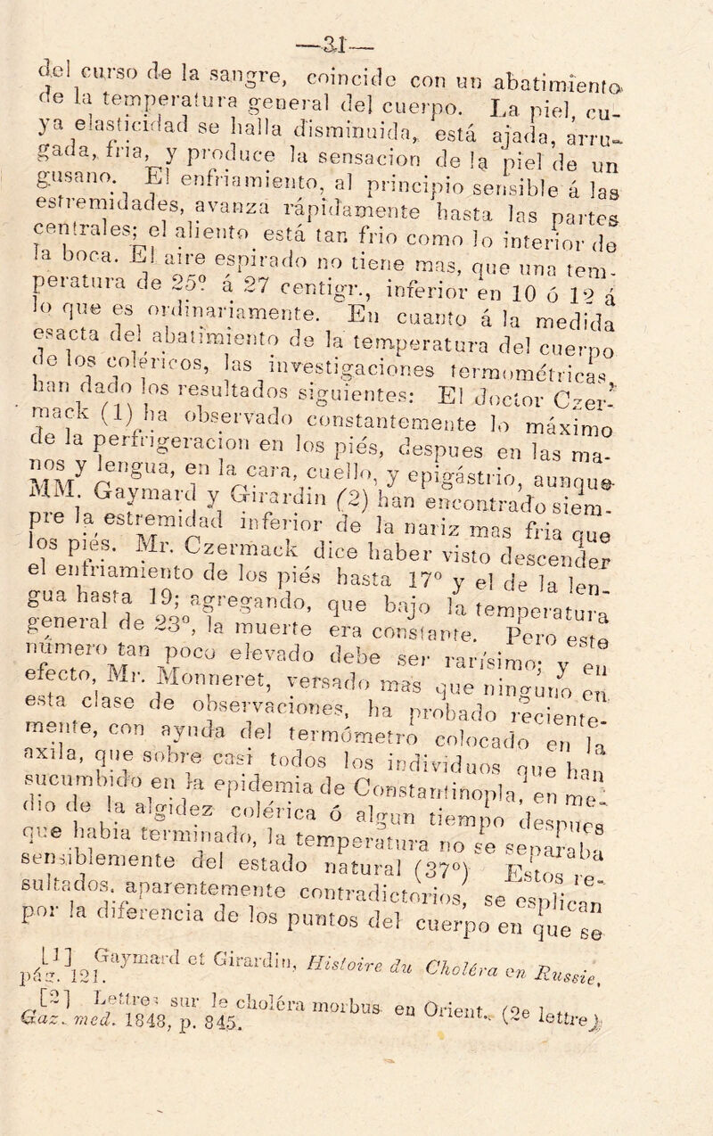 —ai— del curso de la sangre, coincido con nn abatimienfa> fíe la ternperaíura general del cuerpo. La niel cu- ya e.astjcidad se halla disminuida, está ajada, árru». ^ada, fna y produce la sensación déla piel de un gusano Ei enfriamiento, al principio sensible á las estiemidades avanza rápidamente hasta las partes centrales; el ahento_ está tan frió como lo inteHor <le la boca. El aire espirado no tiene mas, que una tem peratura de 25“ á 27 oentigr., inferior en 10 ó 19 a lo qne es onlniar,amente. En cuanto á la medida esacta del abalimiento de la temperatura del cuerno dolos coléricos, las investigaciones termométrich han dat o los resultados siguiente,»; El doctor Czer- mack (1) ha ob.servado constantemente lo máximo de la perfngeracion en los pies, después en las ma- nos y lengua, en la cara, cuello, y epigastrio, aunque Olí Gaymard y Girardin (2) han encontradosiem- pte la estremidad inferior de la nariz mas fria «ue los pies. Mr. Czermack dice haber visto descender el entiiamiento de los pies hasta 17“ y el de la len gua hasta 19; agregando, que bajo la temoeraturá general de 23“, la muerte ¿ra conslante, PeTo e’e numero tan poco elevado debe ser rarísimo; y e,! efecto Mr. Monneret, versado mas que niimúno ! e.sta clase de oo.servacioties, ha probado reciente mente, con ayuda del termómetrA colocado mi h axila, que sobre casi todos los individuos que han sucumbido en ,a epidemia de Con.statiünopla? en me d,o de la algulez colérica ó algún tiempo despuc; que habla terminado, la temperatura no se senahb! ee uib,emente del estado natural (37“) Est sultado.,, aparentemente contradictorios se e.s llcat por la diferencia de los puntos del cuerpo en que s! c. Girardi,,, Hüloire dn ChoUra e» lettrej,