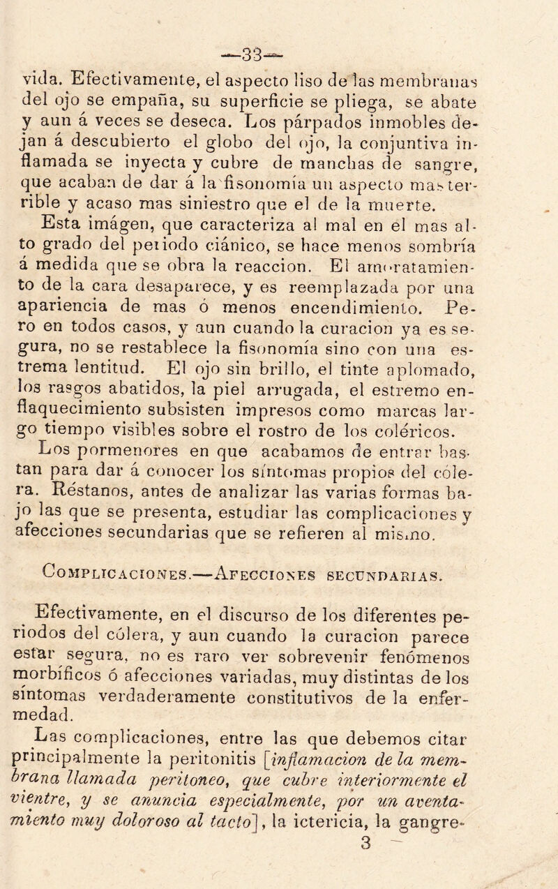 —33— vida. Efectivamente, el aspecto liso de las membranas del ojo se empaña, su superficie se pliega, se abate y aun á veces se deseca. Los párpados inmobles de- jan á descubierto el globo del ojo, la conjuntiva in- flamada se inyecta y cubre de manchas de sangre, que acaban de dar á la fisonomía un aspecto mas ter- rible y acaso mas siniestro que el de la muerte. Esta imágen, que caracteriza al mal en el mas al- to grado del peí iodo ciánico, se hace menos sombría á medida que se obra la reacción. El arnoratamien- to de la cara desaparece, y es reemplazada por una apariencia de mas ó menos encendimiento. Pe- ro en todos casos, y aun cuando la curación ya es se- gura, no se restablece la fisonomía sino con una es- trema lentitud. El ojo sin brillo, el tinte aplomado, los rasgos abatidos, la piel arrugada, el estremo en- flaquecimiento subsisten impresos como marcas lar- go tiempo visibles sobre el rostro de los coléricos. Los pormenores en que acabamos de entrEir bas- tan para dar á conocer los síntcmias propios del cóle- ra, Réstanos, antes de analizar las varias formas ba- jo las que se presenta, estudiar las complicaciones y afecciones secundarias que se refieren al misiuo. Complicaciones.—Afecciones secundarias. Efectivamente, en el discurso de los diferentes pe- riodos del cólera, y aun cuando la curación parece estlar segura, no es raro ver sobrevenir fenómenos rnorbíficos ó afecciones variadas, muy distintas de los síntomas verdaderamente constitutivos de la enfer- medad. Las complicaciones, entre las que debemos citar principalmente la peritonitis [infia?nación déla mejn- hrana llamada peritoneo, que cubre interiormente el vientre, y se anuncia especialmente, por un aventa- miento muy doloroso al tacto\, la ictericia, la gangre- 3