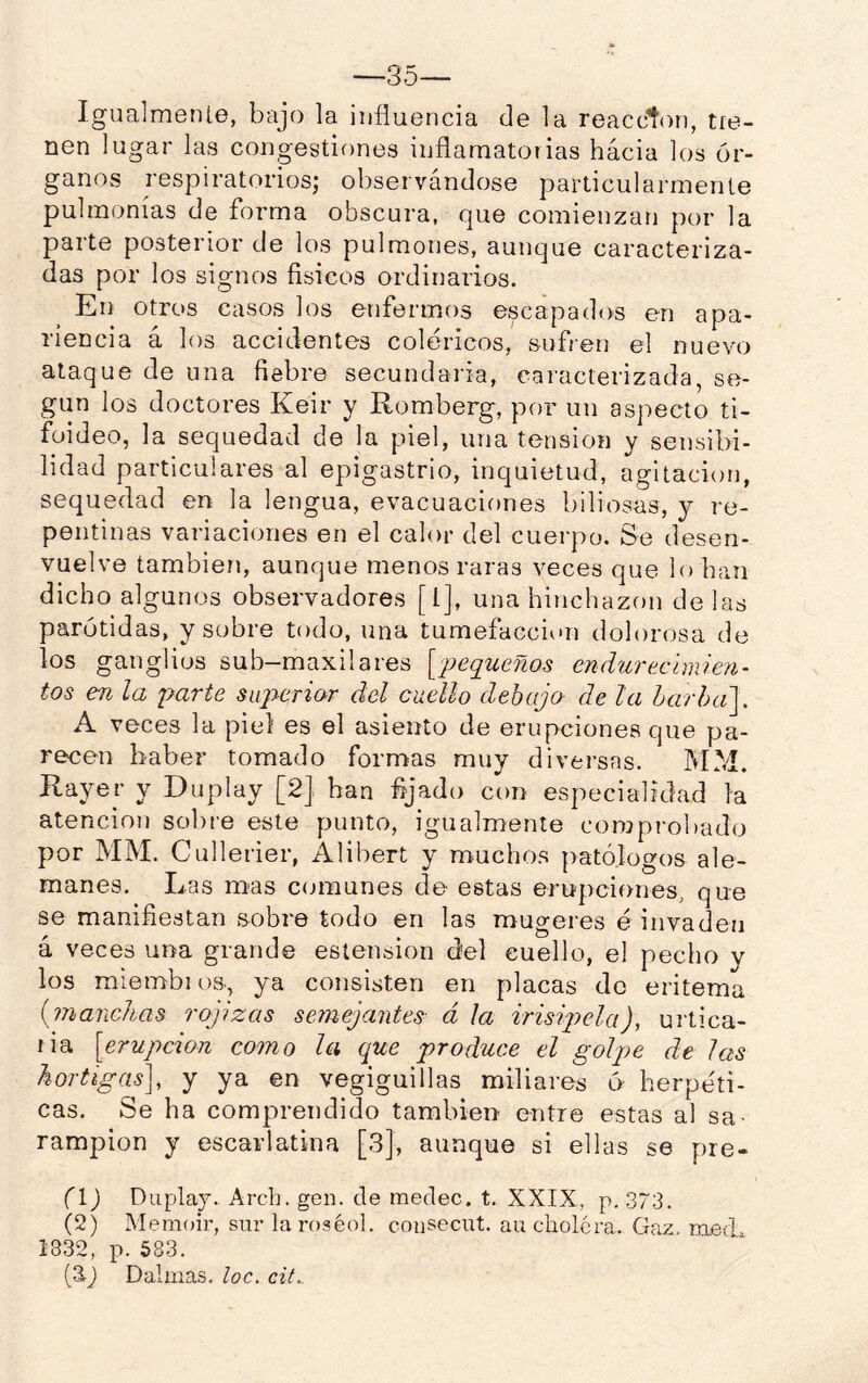 —35— Igualmente, bajo la influencia de la reaccton, tie- nen lugar las congestiones inflamatorias hácia los ór- ganos respiratorios; observándose particularmente pulmonías de forma obscura, que comienzan por la parte posterior de los pulmones, aunque caracteriza- das por los signos físicos ordinarios. En otros casos los enfermos escapados en apa- riencia á los accidentes coléricos, suf/en el nuevo ataque de una fiebre secundaria, caracterizada, se- gún los doctores Keir y Romberg, por un aspecto ti- foideo, la sequedad de la piel, una tensión y sensibi- lidad particulares al epigastrio, inquietud, agitación, sequedad en la lengua, evacuaciones biliosas, y re- pentinas variaciones en el calor del cuerpo. Se desen- vuelve también, aunque menos raras veces que lo han dicho algunos observadores [l], una hinchazón de ¡as parótidas, y sobre todo, una tumefacción dolorosa de los ganglios sub-maxilares [¡Jequeños endurecimien- tos en la parte superior del cuello debajo- de la harha']. A veces la piel es el asiento de erupciones que pa- recen haber tomado formas muy diversas. PtCd. Rayer y Duplay [2] han fijado con especialidad la atención solire este punto, igualmente conjprobado por MM. Cullerier, Alibert y muchos patólogos ale- manes. Las m-as comunes de estas erupciones, que se manifiestan sobre todo en las mugeres é invaden á veces una grande estension d'el cuello, el pecho y los mlembios., ya consisten en placas de eritema {marichas rojizas semejantes- á la irisiqyela), urtica- lia [erupción como la que produce el golpe de las hortigasj y ya en vegiguillas miliares ó herpéti- cas. Se ha comprendido también entre estas al sa- rampión y escarlatina [3], aunque si ellas se pre- (1) Duplay. Arch. gen. de medec. t. XXIX, p. 373, (2) Memoir, sur la roséol. coiisecut. au cholera. Gaz. med^ 1832, p. 583. [2^] Dalmas, loe. cit.