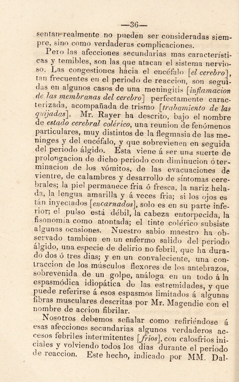 —36— sentai>*rea]mente no pueden ser consideradas siem- pre, sino como verdaderas complicaciones. Peí o las afecciones secundarias mas característi- cas y temibles, son las que atacan el sistema nervio- so. Las congestiones hacia el encéfalo \el cerehro], tan fiecuentes en el periodo de reacción, son segui- das en algunos casos de una meningitis [inflamación de las memhi'anas del cerehro~\ perfectamente carac- teiizaaa, acompañada de trismo [tr ah amiento de las qmjadas]. Mr. Rayer ha descrito, bajo el nombre de estado cerebral colérico, una reunión de fenómenos paiticulares, muy distintos de la flegmasía de las me- ninges y del encéfalo, y que sobrevienen en seo^uida del periodo álgido. Esta viene á ser una suerte de piolongacion de dicho periodo con diminución óter- rninacion de los vómitos, de las evacuaciones de \ientie, de calambres y desarrollo de síntomas cere- brales; la piel permanece fria ó fresca, la nariz hela- da, la lengua amarilla y á veces fria; si los ojos es tan inyeciados [encarnados], solo es en su parte infe- rior; el pulso está débil, la cabeza entorpecida, la hsonomia como atontada; el tinte colérico subsiste algunas ocasiones. Nuestro sabio maestro ha ob- servado tambien^ en un enfermo salido del periodo álgido, una especie de delirio no febril, que ha dura- o dos ó tres dias; y en un convaleciente, una con- tracción de los músculos flexores de los antebrazos, sobrevenida de un golpe, análoga en un todo á la espasmódica idiopática do las estremidades, y que puede referirse á esos espasmos limitados á alo-unas libras musculares descritas por Mr. Magendie con el nombre de acción fibrilar. Nosotros debemos señalar como refiriéndose á esas afecciones secundarias algunos verdaderos ac- cesos febriles intermitentes [fríos], con calosfrios ini- ciales y volviendo todos los dias durante el periodo de reacción. Este hecho, indicado por MM. Dal-