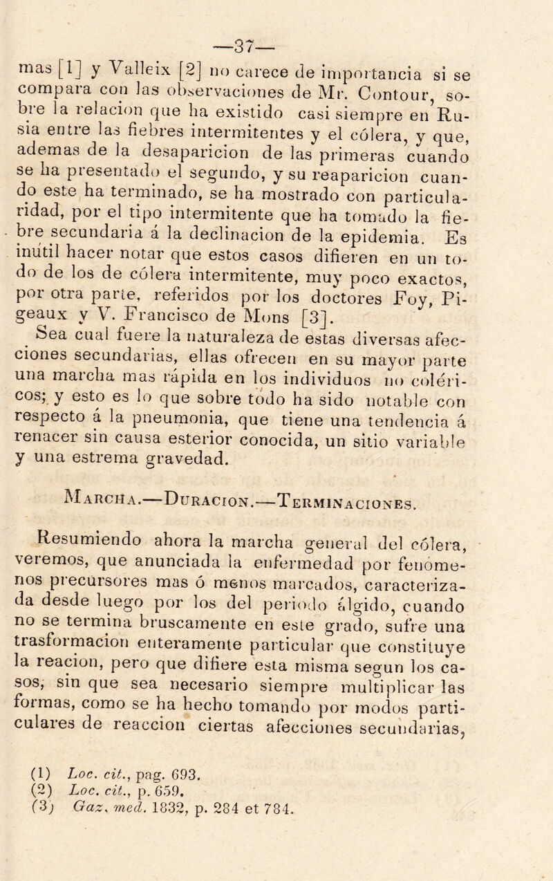 —37— mas [l] y Valleix [2] no carece de impoitancia si se compara con las observaciones de Mr. Contour, so- b 1 e la lelacion c|ue ha existido casi siempre en Ru- sia entie laa fiebies intermitentes y el colera^ y cjue, ademas de la desaparición de las primeras cuando se ha presentado el segundo, y su reaparición cuan- do este ha terminado, se ha mostrado con particula- ridad, por el tipo intermitente que ha tomado la fie- bre secundaria a la declinación de la epidemia. Es iniitil hacer notar que estos casos difieren en un to- do de los de cólera intermitente, muy poco exactos, por otra parte, referidos por los doctores Foy, Pi- geaux y V. Francisco de Mons [3]. Sea cual fuere la natui'aleza de estas div'^ersas afec- ciones secundarias, ellas ofrecen en su mayor parte una maicha mas rápida en los individuos no coléri- cos; y esto es lo que sobre todo ha sido notable con respecto á la pneumonía, que tiene una tendencia á renacer sin causa esterior conocida, un sitio variable y una estrema gravedad. Marcha.—Duración.—Terminaciones. Resumiendo ahora la marcha general del cólera, \eiemos, que anunciada la enfeianedad por fenóme- nos piecürsores mas ó menos marcados, caracteriza- da desde luego por los del peiio-lo algidoj cuando no se teimina bruscamente en este grado, sufre una trasfoimacion enteramente particular que constituye la reacion, pero que difiere esta misma según los ca- sos, sin que sea necesario siempre multiplicar las foimas, como se ha hecho tomando por modos parti- culares de reacción ciertas afecciones secundarias, (1) Loe. cit., pag. 693. (2) Loe. cü., Qod,